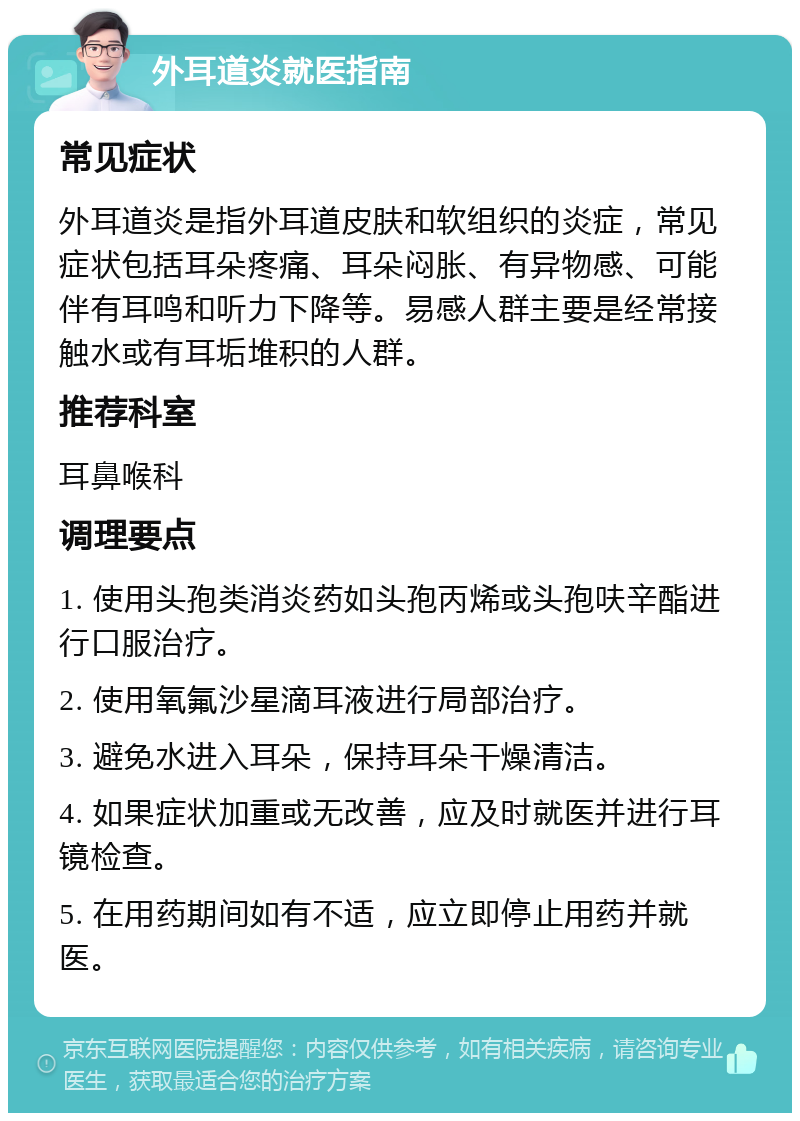 外耳道炎就医指南 常见症状 外耳道炎是指外耳道皮肤和软组织的炎症，常见症状包括耳朵疼痛、耳朵闷胀、有异物感、可能伴有耳鸣和听力下降等。易感人群主要是经常接触水或有耳垢堆积的人群。 推荐科室 耳鼻喉科 调理要点 1. 使用头孢类消炎药如头孢丙烯或头孢呋辛酯进行口服治疗。 2. 使用氧氟沙星滴耳液进行局部治疗。 3. 避免水进入耳朵，保持耳朵干燥清洁。 4. 如果症状加重或无改善，应及时就医并进行耳镜检查。 5. 在用药期间如有不适，应立即停止用药并就医。