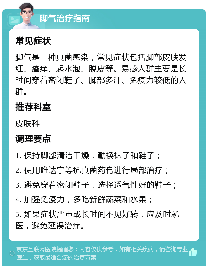 脚气治疗指南 常见症状 脚气是一种真菌感染，常见症状包括脚部皮肤发红、瘙痒、起水泡、脱皮等。易感人群主要是长时间穿着密闭鞋子、脚部多汗、免疫力较低的人群。 推荐科室 皮肤科 调理要点 1. 保持脚部清洁干燥，勤换袜子和鞋子； 2. 使用唯达宁等抗真菌药膏进行局部治疗； 3. 避免穿着密闭鞋子，选择透气性好的鞋子； 4. 加强免疫力，多吃新鲜蔬菜和水果； 5. 如果症状严重或长时间不见好转，应及时就医，避免延误治疗。