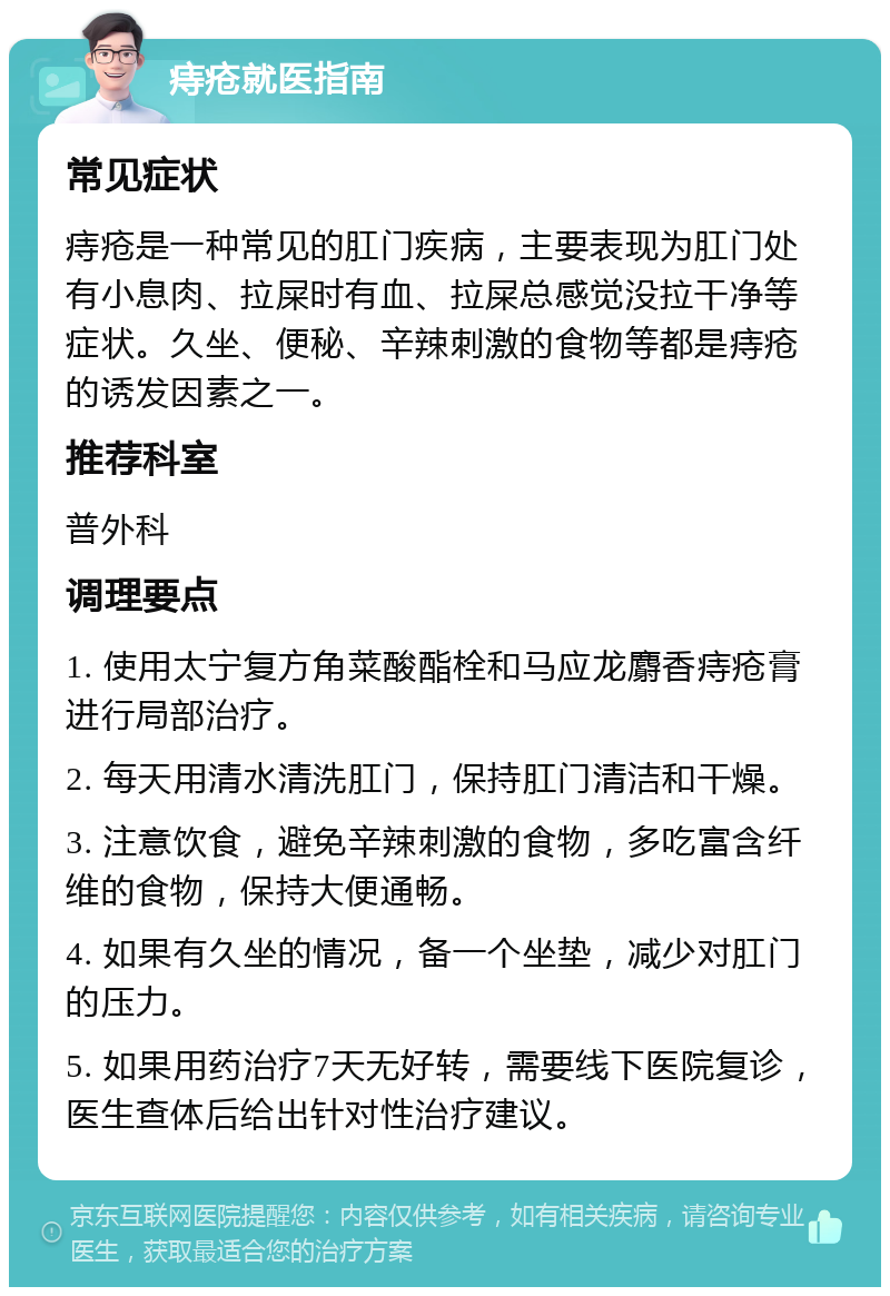 痔疮就医指南 常见症状 痔疮是一种常见的肛门疾病，主要表现为肛门处有小息肉、拉屎时有血、拉屎总感觉没拉干净等症状。久坐、便秘、辛辣刺激的食物等都是痔疮的诱发因素之一。 推荐科室 普外科 调理要点 1. 使用太宁复方角菜酸酯栓和马应龙麝香痔疮膏进行局部治疗。 2. 每天用清水清洗肛门，保持肛门清洁和干燥。 3. 注意饮食，避免辛辣刺激的食物，多吃富含纤维的食物，保持大便通畅。 4. 如果有久坐的情况，备一个坐垫，减少对肛门的压力。 5. 如果用药治疗7天无好转，需要线下医院复诊，医生查体后给出针对性治疗建议。