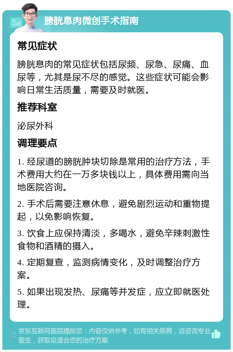 膀胱息肉微创手术指南 常见症状 膀胱息肉的常见症状包括尿频、尿急、尿痛、血尿等，尤其是尿不尽的感觉。这些症状可能会影响日常生活质量，需要及时就医。 推荐科室 泌尿外科 调理要点 1. 经尿道的膀胱肿块切除是常用的治疗方法，手术费用大约在一万多块钱以上，具体费用需向当地医院咨询。 2. 手术后需要注意休息，避免剧烈运动和重物提起，以免影响恢复。 3. 饮食上应保持清淡，多喝水，避免辛辣刺激性食物和酒精的摄入。 4. 定期复查，监测病情变化，及时调整治疗方案。 5. 如果出现发热、尿痛等并发症，应立即就医处理。