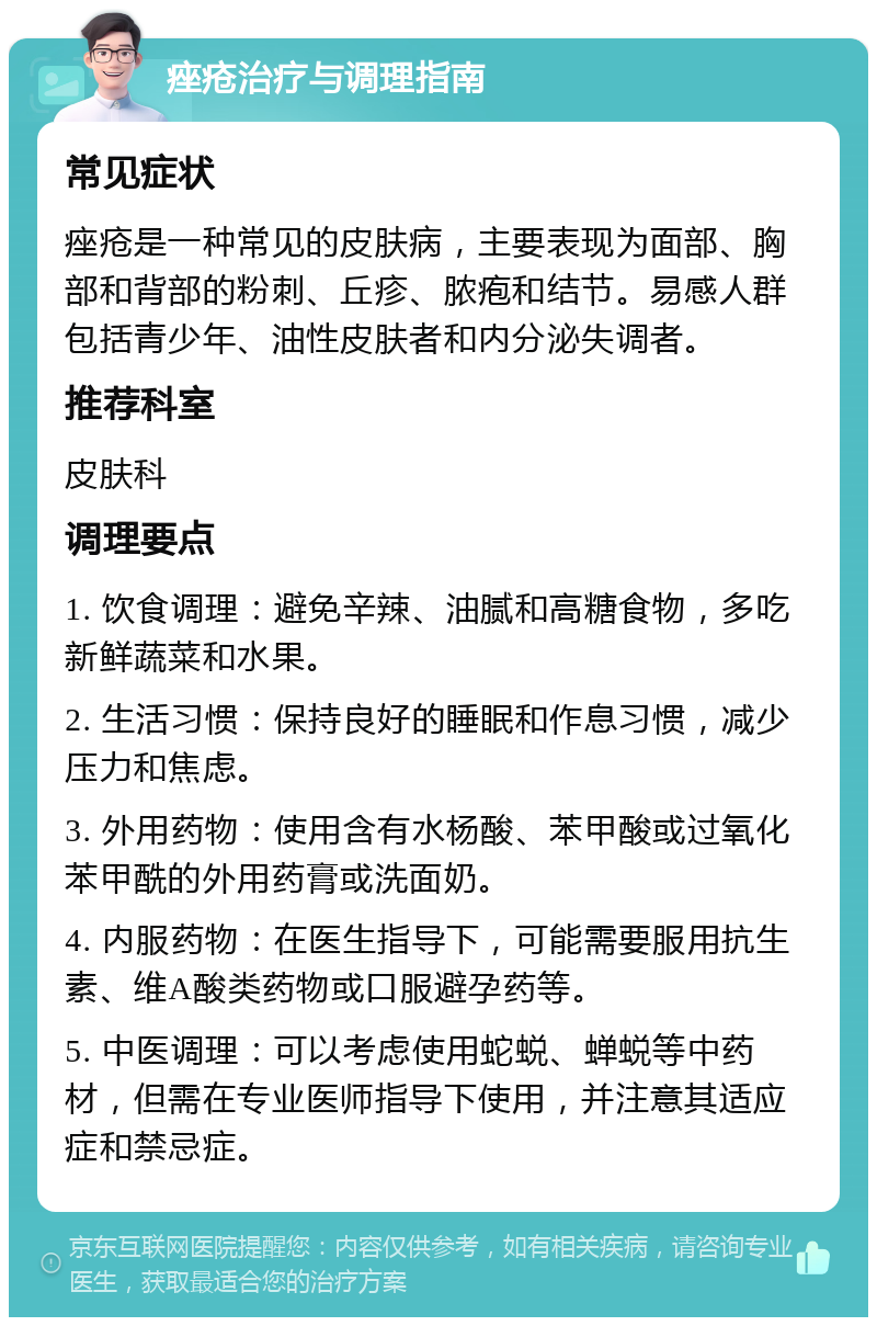 痤疮治疗与调理指南 常见症状 痤疮是一种常见的皮肤病，主要表现为面部、胸部和背部的粉刺、丘疹、脓疱和结节。易感人群包括青少年、油性皮肤者和内分泌失调者。 推荐科室 皮肤科 调理要点 1. 饮食调理：避免辛辣、油腻和高糖食物，多吃新鲜蔬菜和水果。 2. 生活习惯：保持良好的睡眠和作息习惯，减少压力和焦虑。 3. 外用药物：使用含有水杨酸、苯甲酸或过氧化苯甲酰的外用药膏或洗面奶。 4. 内服药物：在医生指导下，可能需要服用抗生素、维A酸类药物或口服避孕药等。 5. 中医调理：可以考虑使用蛇蜕、蝉蜕等中药材，但需在专业医师指导下使用，并注意其适应症和禁忌症。