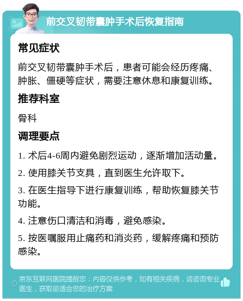 前交叉韧带囊肿手术后恢复指南 常见症状 前交叉韧带囊肿手术后，患者可能会经历疼痛、肿胀、僵硬等症状，需要注意休息和康复训练。 推荐科室 骨科 调理要点 1. 术后4-6周内避免剧烈运动，逐渐增加活动量。 2. 使用膝关节支具，直到医生允许取下。 3. 在医生指导下进行康复训练，帮助恢复膝关节功能。 4. 注意伤口清洁和消毒，避免感染。 5. 按医嘱服用止痛药和消炎药，缓解疼痛和预防感染。