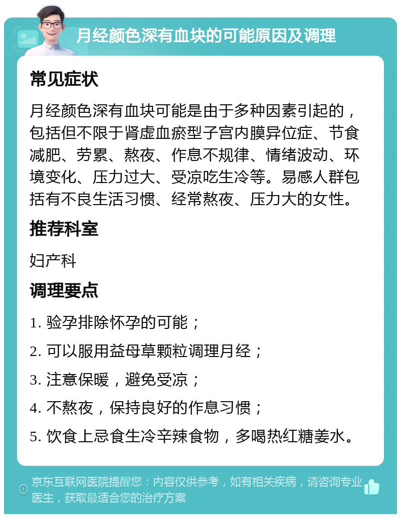 月经颜色深有血块的可能原因及调理 常见症状 月经颜色深有血块可能是由于多种因素引起的，包括但不限于肾虚血瘀型子宫内膜异位症、节食减肥、劳累、熬夜、作息不规律、情绪波动、环境变化、压力过大、受凉吃生冷等。易感人群包括有不良生活习惯、经常熬夜、压力大的女性。 推荐科室 妇产科 调理要点 1. 验孕排除怀孕的可能； 2. 可以服用益母草颗粒调理月经； 3. 注意保暖，避免受凉； 4. 不熬夜，保持良好的作息习惯； 5. 饮食上忌食生冷辛辣食物，多喝热红糖姜水。