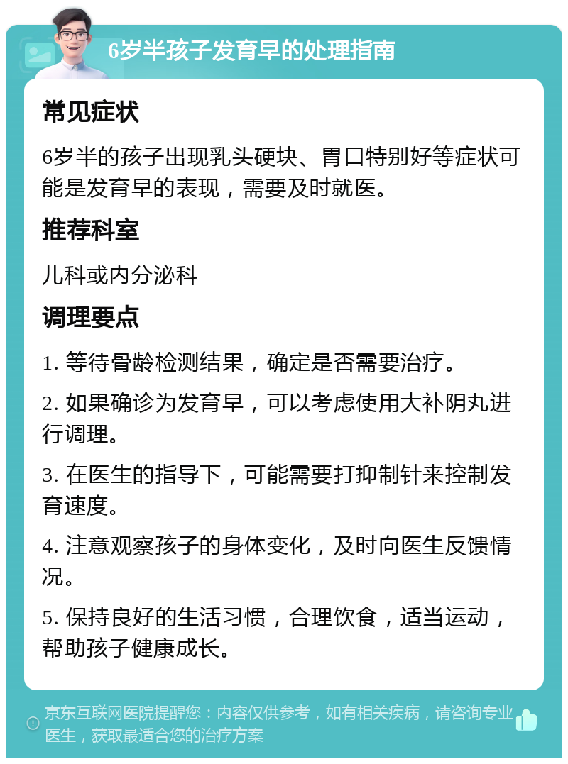 6岁半孩子发育早的处理指南 常见症状 6岁半的孩子出现乳头硬块、胃口特别好等症状可能是发育早的表现，需要及时就医。 推荐科室 儿科或内分泌科 调理要点 1. 等待骨龄检测结果，确定是否需要治疗。 2. 如果确诊为发育早，可以考虑使用大补阴丸进行调理。 3. 在医生的指导下，可能需要打抑制针来控制发育速度。 4. 注意观察孩子的身体变化，及时向医生反馈情况。 5. 保持良好的生活习惯，合理饮食，适当运动，帮助孩子健康成长。