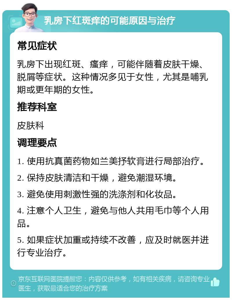 乳房下红斑痒的可能原因与治疗 常见症状 乳房下出现红斑、瘙痒，可能伴随着皮肤干燥、脱屑等症状。这种情况多见于女性，尤其是哺乳期或更年期的女性。 推荐科室 皮肤科 调理要点 1. 使用抗真菌药物如兰美抒软膏进行局部治疗。 2. 保持皮肤清洁和干燥，避免潮湿环境。 3. 避免使用刺激性强的洗涤剂和化妆品。 4. 注意个人卫生，避免与他人共用毛巾等个人用品。 5. 如果症状加重或持续不改善，应及时就医并进行专业治疗。