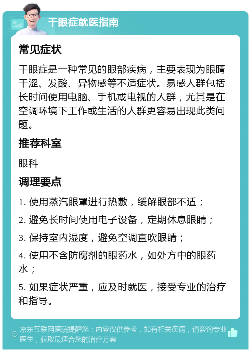 干眼症就医指南 常见症状 干眼症是一种常见的眼部疾病，主要表现为眼睛干涩、发酸、异物感等不适症状。易感人群包括长时间使用电脑、手机或电视的人群，尤其是在空调环境下工作或生活的人群更容易出现此类问题。 推荐科室 眼科 调理要点 1. 使用蒸汽眼罩进行热敷，缓解眼部不适； 2. 避免长时间使用电子设备，定期休息眼睛； 3. 保持室内湿度，避免空调直吹眼睛； 4. 使用不含防腐剂的眼药水，如处方中的眼药水； 5. 如果症状严重，应及时就医，接受专业的治疗和指导。