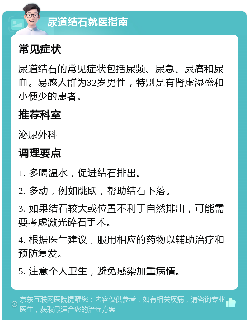 尿道结石就医指南 常见症状 尿道结石的常见症状包括尿频、尿急、尿痛和尿血。易感人群为32岁男性，特别是有肾虚湿盛和小便少的患者。 推荐科室 泌尿外科 调理要点 1. 多喝温水，促进结石排出。 2. 多动，例如跳跃，帮助结石下落。 3. 如果结石较大或位置不利于自然排出，可能需要考虑激光碎石手术。 4. 根据医生建议，服用相应的药物以辅助治疗和预防复发。 5. 注意个人卫生，避免感染加重病情。