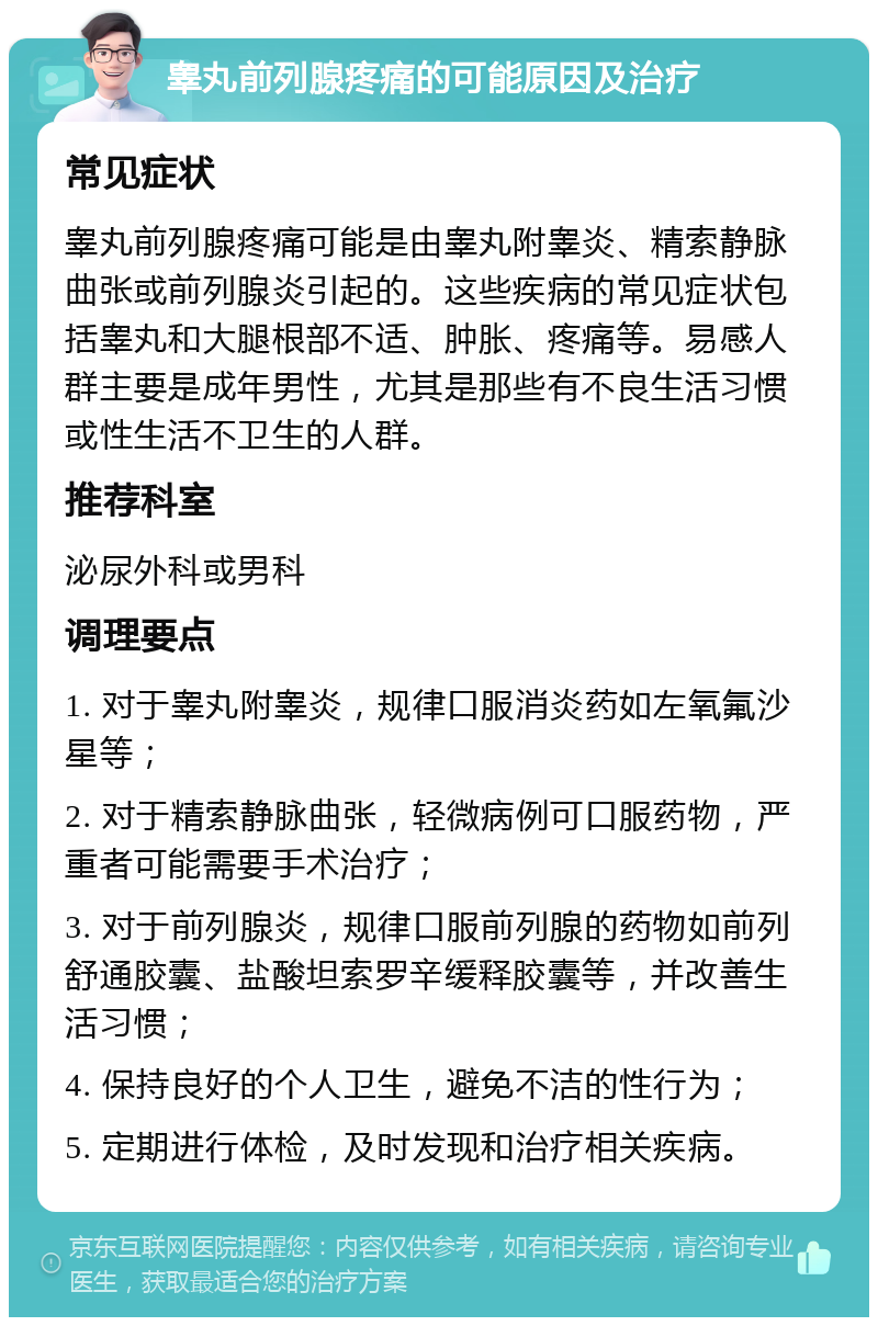 睾丸前列腺疼痛的可能原因及治疗 常见症状 睾丸前列腺疼痛可能是由睾丸附睾炎、精索静脉曲张或前列腺炎引起的。这些疾病的常见症状包括睾丸和大腿根部不适、肿胀、疼痛等。易感人群主要是成年男性，尤其是那些有不良生活习惯或性生活不卫生的人群。 推荐科室 泌尿外科或男科 调理要点 1. 对于睾丸附睾炎，规律口服消炎药如左氧氟沙星等； 2. 对于精索静脉曲张，轻微病例可口服药物，严重者可能需要手术治疗； 3. 对于前列腺炎，规律口服前列腺的药物如前列舒通胶囊、盐酸坦索罗辛缓释胶囊等，并改善生活习惯； 4. 保持良好的个人卫生，避免不洁的性行为； 5. 定期进行体检，及时发现和治疗相关疾病。