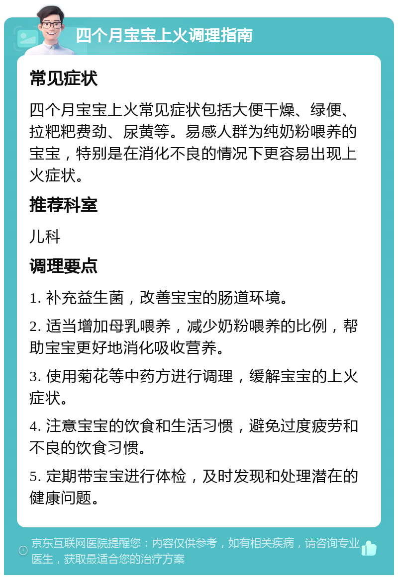 四个月宝宝上火调理指南 常见症状 四个月宝宝上火常见症状包括大便干燥、绿便、拉粑粑费劲、尿黄等。易感人群为纯奶粉喂养的宝宝，特别是在消化不良的情况下更容易出现上火症状。 推荐科室 儿科 调理要点 1. 补充益生菌，改善宝宝的肠道环境。 2. 适当增加母乳喂养，减少奶粉喂养的比例，帮助宝宝更好地消化吸收营养。 3. 使用菊花等中药方进行调理，缓解宝宝的上火症状。 4. 注意宝宝的饮食和生活习惯，避免过度疲劳和不良的饮食习惯。 5. 定期带宝宝进行体检，及时发现和处理潜在的健康问题。