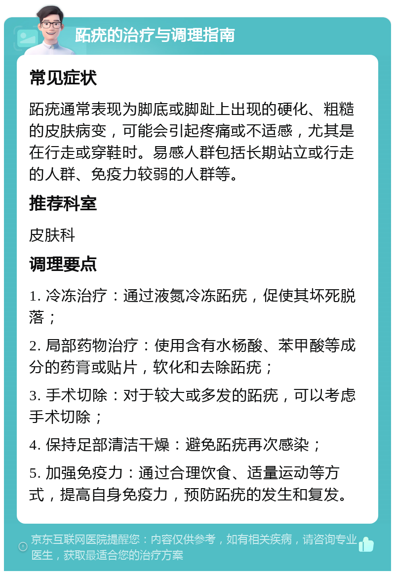 跖疣的治疗与调理指南 常见症状 跖疣通常表现为脚底或脚趾上出现的硬化、粗糙的皮肤病变，可能会引起疼痛或不适感，尤其是在行走或穿鞋时。易感人群包括长期站立或行走的人群、免疫力较弱的人群等。 推荐科室 皮肤科 调理要点 1. 冷冻治疗：通过液氮冷冻跖疣，促使其坏死脱落； 2. 局部药物治疗：使用含有水杨酸、苯甲酸等成分的药膏或贴片，软化和去除跖疣； 3. 手术切除：对于较大或多发的跖疣，可以考虑手术切除； 4. 保持足部清洁干燥：避免跖疣再次感染； 5. 加强免疫力：通过合理饮食、适量运动等方式，提高自身免疫力，预防跖疣的发生和复发。