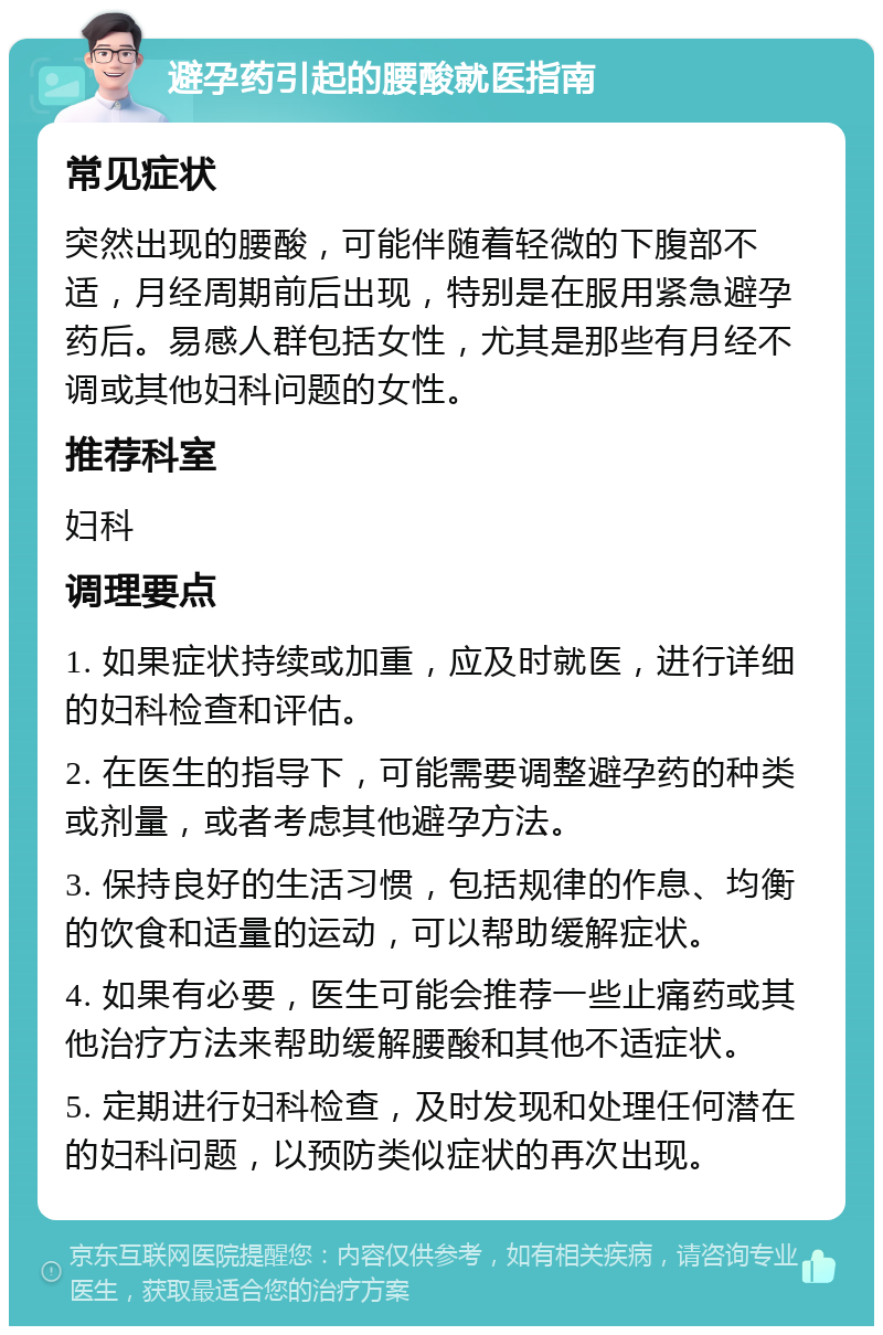 避孕药引起的腰酸就医指南 常见症状 突然出现的腰酸，可能伴随着轻微的下腹部不适，月经周期前后出现，特别是在服用紧急避孕药后。易感人群包括女性，尤其是那些有月经不调或其他妇科问题的女性。 推荐科室 妇科 调理要点 1. 如果症状持续或加重，应及时就医，进行详细的妇科检查和评估。 2. 在医生的指导下，可能需要调整避孕药的种类或剂量，或者考虑其他避孕方法。 3. 保持良好的生活习惯，包括规律的作息、均衡的饮食和适量的运动，可以帮助缓解症状。 4. 如果有必要，医生可能会推荐一些止痛药或其他治疗方法来帮助缓解腰酸和其他不适症状。 5. 定期进行妇科检查，及时发现和处理任何潜在的妇科问题，以预防类似症状的再次出现。