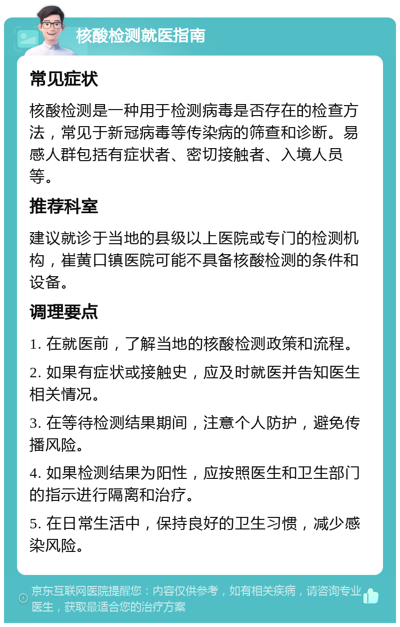 核酸检测就医指南 常见症状 核酸检测是一种用于检测病毒是否存在的检查方法，常见于新冠病毒等传染病的筛查和诊断。易感人群包括有症状者、密切接触者、入境人员等。 推荐科室 建议就诊于当地的县级以上医院或专门的检测机构，崔黄口镇医院可能不具备核酸检测的条件和设备。 调理要点 1. 在就医前，了解当地的核酸检测政策和流程。 2. 如果有症状或接触史，应及时就医并告知医生相关情况。 3. 在等待检测结果期间，注意个人防护，避免传播风险。 4. 如果检测结果为阳性，应按照医生和卫生部门的指示进行隔离和治疗。 5. 在日常生活中，保持良好的卫生习惯，减少感染风险。