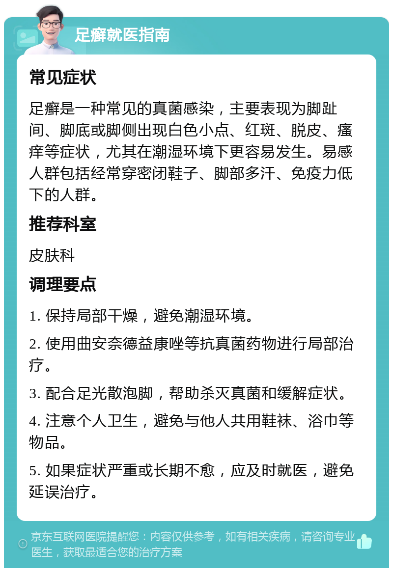 足癣就医指南 常见症状 足癣是一种常见的真菌感染，主要表现为脚趾间、脚底或脚侧出现白色小点、红斑、脱皮、瘙痒等症状，尤其在潮湿环境下更容易发生。易感人群包括经常穿密闭鞋子、脚部多汗、免疫力低下的人群。 推荐科室 皮肤科 调理要点 1. 保持局部干燥，避免潮湿环境。 2. 使用曲安奈德益康唑等抗真菌药物进行局部治疗。 3. 配合足光散泡脚，帮助杀灭真菌和缓解症状。 4. 注意个人卫生，避免与他人共用鞋袜、浴巾等物品。 5. 如果症状严重或长期不愈，应及时就医，避免延误治疗。