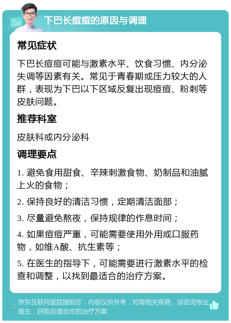 下巴长痘痘的原因与调理 常见症状 下巴长痘痘可能与激素水平、饮食习惯、内分泌失调等因素有关。常见于青春期或压力较大的人群，表现为下巴以下区域反复出现痘痘、粉刺等皮肤问题。 推荐科室 皮肤科或内分泌科 调理要点 1. 避免食用甜食、辛辣刺激食物、奶制品和油腻上火的食物； 2. 保持良好的清洁习惯，定期清洁面部； 3. 尽量避免熬夜，保持规律的作息时间； 4. 如果痘痘严重，可能需要使用外用或口服药物，如维A酸、抗生素等； 5. 在医生的指导下，可能需要进行激素水平的检查和调整，以找到最适合的治疗方案。