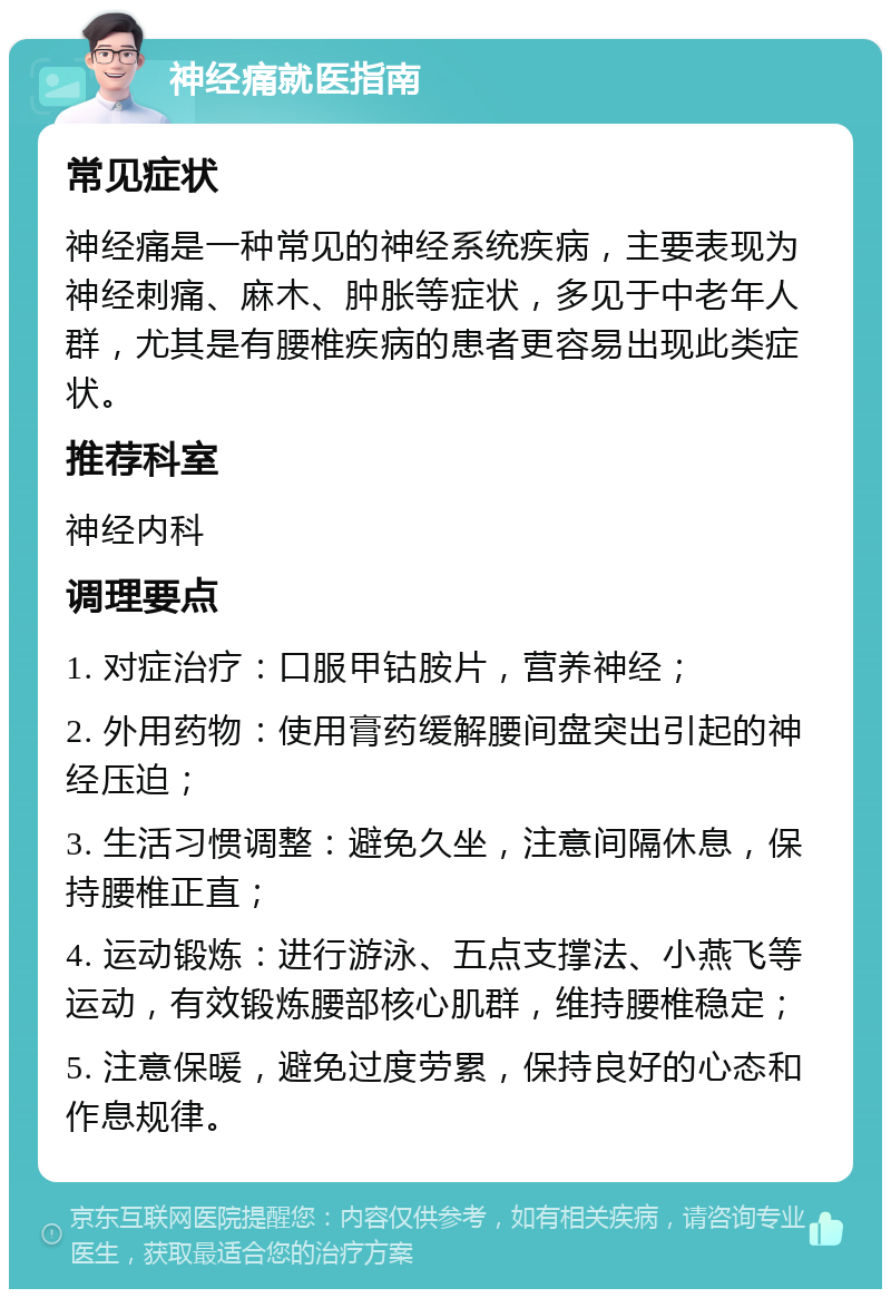 神经痛就医指南 常见症状 神经痛是一种常见的神经系统疾病，主要表现为神经刺痛、麻木、肿胀等症状，多见于中老年人群，尤其是有腰椎疾病的患者更容易出现此类症状。 推荐科室 神经内科 调理要点 1. 对症治疗：口服甲钴胺片，营养神经； 2. 外用药物：使用膏药缓解腰间盘突出引起的神经压迫； 3. 生活习惯调整：避免久坐，注意间隔休息，保持腰椎正直； 4. 运动锻炼：进行游泳、五点支撑法、小燕飞等运动，有效锻炼腰部核心肌群，维持腰椎稳定； 5. 注意保暖，避免过度劳累，保持良好的心态和作息规律。