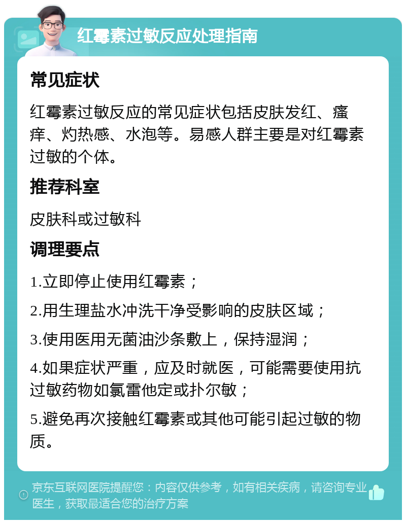 红霉素过敏反应处理指南 常见症状 红霉素过敏反应的常见症状包括皮肤发红、瘙痒、灼热感、水泡等。易感人群主要是对红霉素过敏的个体。 推荐科室 皮肤科或过敏科 调理要点 1.立即停止使用红霉素； 2.用生理盐水冲洗干净受影响的皮肤区域； 3.使用医用无菌油沙条敷上，保持湿润； 4.如果症状严重，应及时就医，可能需要使用抗过敏药物如氯雷他定或扑尔敏； 5.避免再次接触红霉素或其他可能引起过敏的物质。