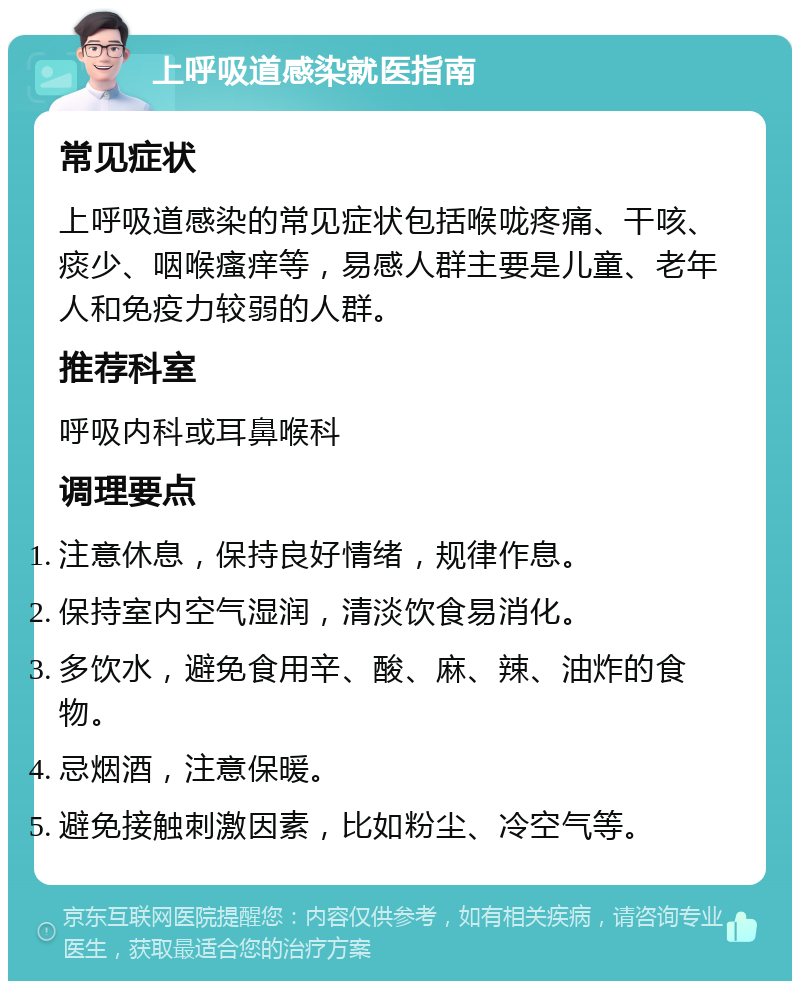 上呼吸道感染就医指南 常见症状 上呼吸道感染的常见症状包括喉咙疼痛、干咳、痰少、咽喉瘙痒等，易感人群主要是儿童、老年人和免疫力较弱的人群。 推荐科室 呼吸内科或耳鼻喉科 调理要点 注意休息，保持良好情绪，规律作息。 保持室内空气湿润，清淡饮食易消化。 多饮水，避免食用辛、酸、麻、辣、油炸的食物。 忌烟酒，注意保暖。 避免接触刺激因素，比如粉尘、冷空气等。