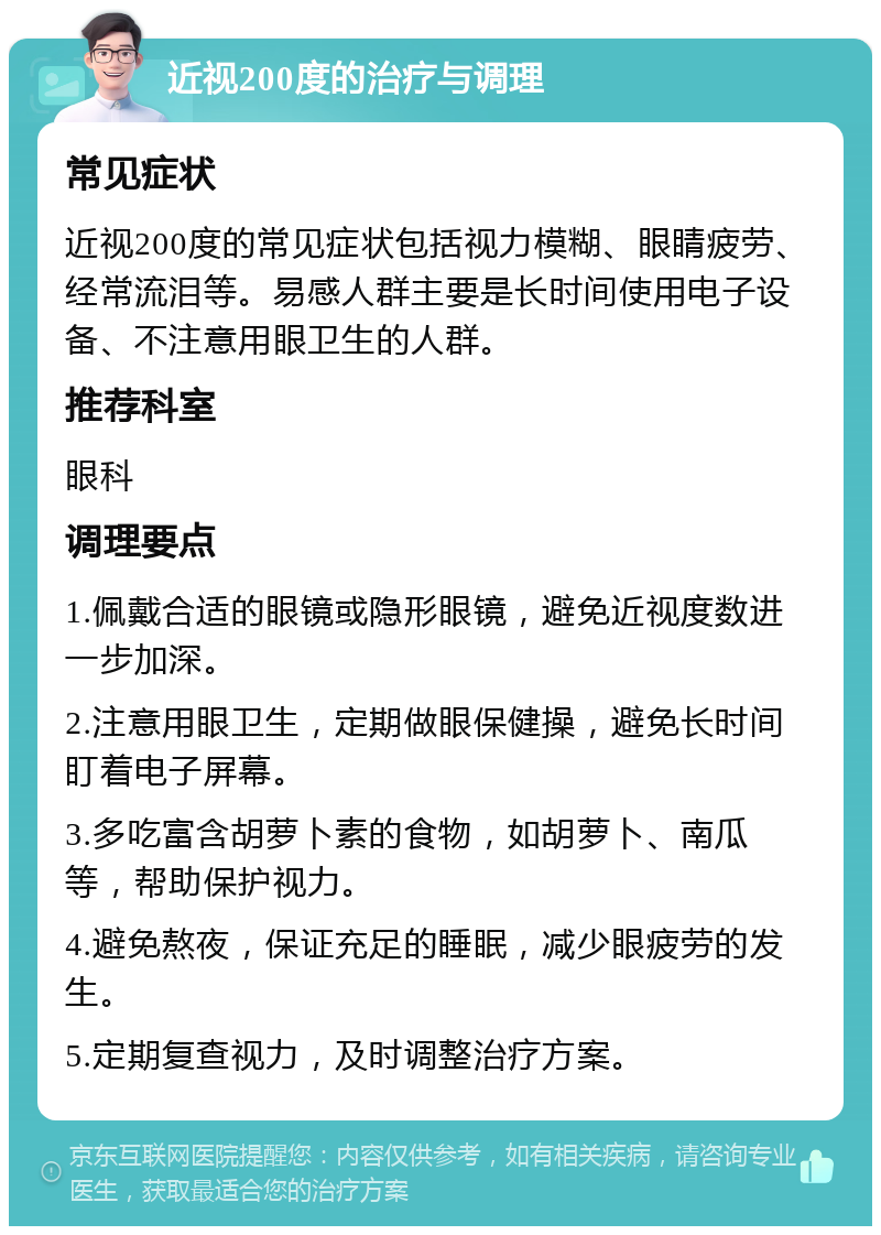 近视200度的治疗与调理 常见症状 近视200度的常见症状包括视力模糊、眼睛疲劳、经常流泪等。易感人群主要是长时间使用电子设备、不注意用眼卫生的人群。 推荐科室 眼科 调理要点 1.佩戴合适的眼镜或隐形眼镜，避免近视度数进一步加深。 2.注意用眼卫生，定期做眼保健操，避免长时间盯着电子屏幕。 3.多吃富含胡萝卜素的食物，如胡萝卜、南瓜等，帮助保护视力。 4.避免熬夜，保证充足的睡眠，减少眼疲劳的发生。 5.定期复查视力，及时调整治疗方案。