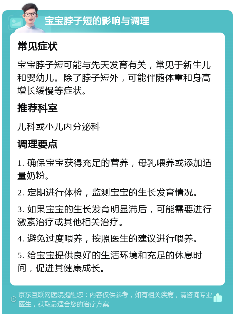 宝宝脖子短的影响与调理 常见症状 宝宝脖子短可能与先天发育有关，常见于新生儿和婴幼儿。除了脖子短外，可能伴随体重和身高增长缓慢等症状。 推荐科室 儿科或小儿内分泌科 调理要点 1. 确保宝宝获得充足的营养，母乳喂养或添加适量奶粉。 2. 定期进行体检，监测宝宝的生长发育情况。 3. 如果宝宝的生长发育明显滞后，可能需要进行激素治疗或其他相关治疗。 4. 避免过度喂养，按照医生的建议进行喂养。 5. 给宝宝提供良好的生活环境和充足的休息时间，促进其健康成长。