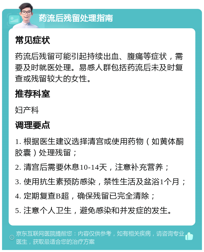 药流后残留处理指南 常见症状 药流后残留可能引起持续出血、腹痛等症状，需要及时就医处理。易感人群包括药流后未及时复查或残留较大的女性。 推荐科室 妇产科 调理要点 1. 根据医生建议选择清宫或使用药物（如黄体酮胶囊）处理残留； 2. 清宫后需要休息10-14天，注意补充营养； 3. 使用抗生素预防感染，禁性生活及盆浴1个月； 4. 定期复查B超，确保残留已完全清除； 5. 注意个人卫生，避免感染和并发症的发生。