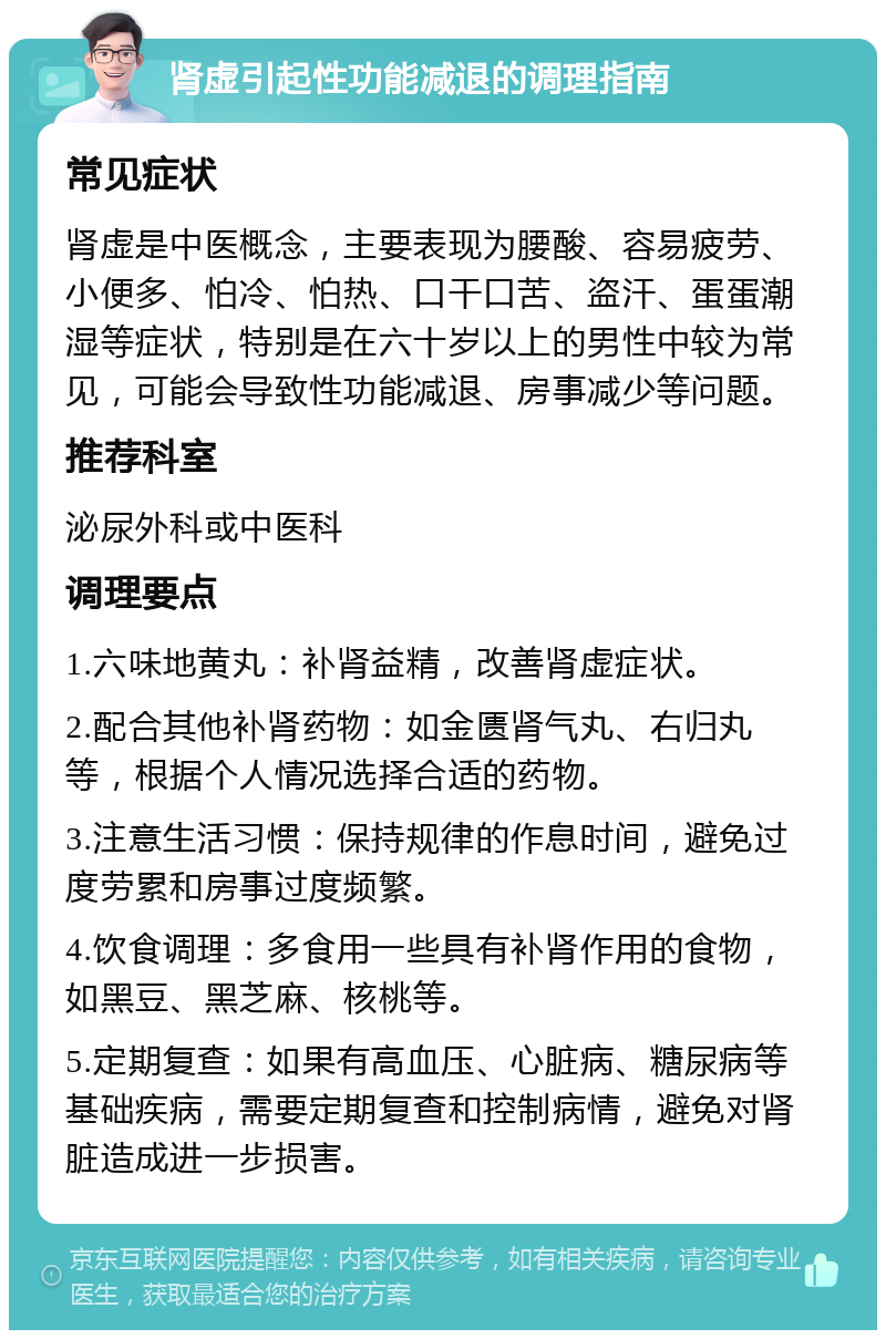 肾虚引起性功能减退的调理指南 常见症状 肾虚是中医概念，主要表现为腰酸、容易疲劳、小便多、怕冷、怕热、口干口苦、盗汗、蛋蛋潮湿等症状，特别是在六十岁以上的男性中较为常见，可能会导致性功能减退、房事减少等问题。 推荐科室 泌尿外科或中医科 调理要点 1.六味地黄丸：补肾益精，改善肾虚症状。 2.配合其他补肾药物：如金匮肾气丸、右归丸等，根据个人情况选择合适的药物。 3.注意生活习惯：保持规律的作息时间，避免过度劳累和房事过度频繁。 4.饮食调理：多食用一些具有补肾作用的食物，如黑豆、黑芝麻、核桃等。 5.定期复查：如果有高血压、心脏病、糖尿病等基础疾病，需要定期复查和控制病情，避免对肾脏造成进一步损害。