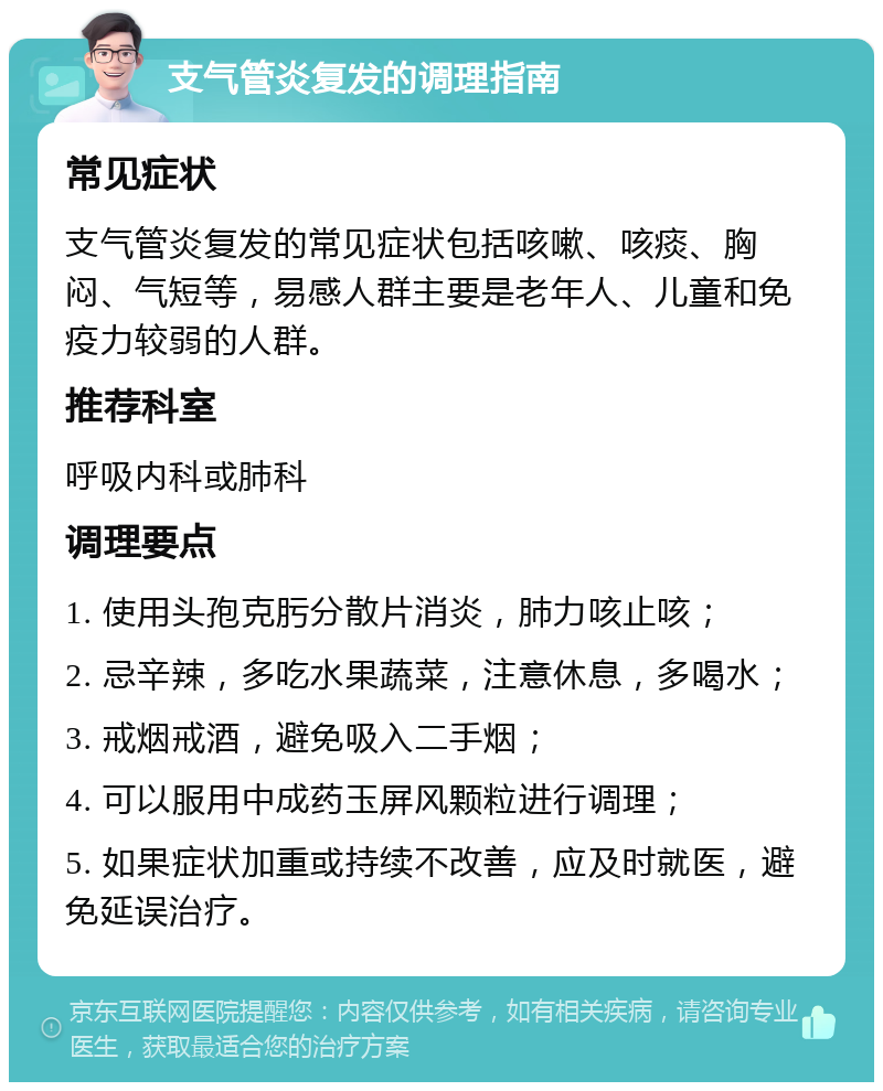 支气管炎复发的调理指南 常见症状 支气管炎复发的常见症状包括咳嗽、咳痰、胸闷、气短等，易感人群主要是老年人、儿童和免疫力较弱的人群。 推荐科室 呼吸内科或肺科 调理要点 1. 使用头孢克肟分散片消炎，肺力咳止咳； 2. 忌辛辣，多吃水果蔬菜，注意休息，多喝水； 3. 戒烟戒酒，避免吸入二手烟； 4. 可以服用中成药玉屏风颗粒进行调理； 5. 如果症状加重或持续不改善，应及时就医，避免延误治疗。