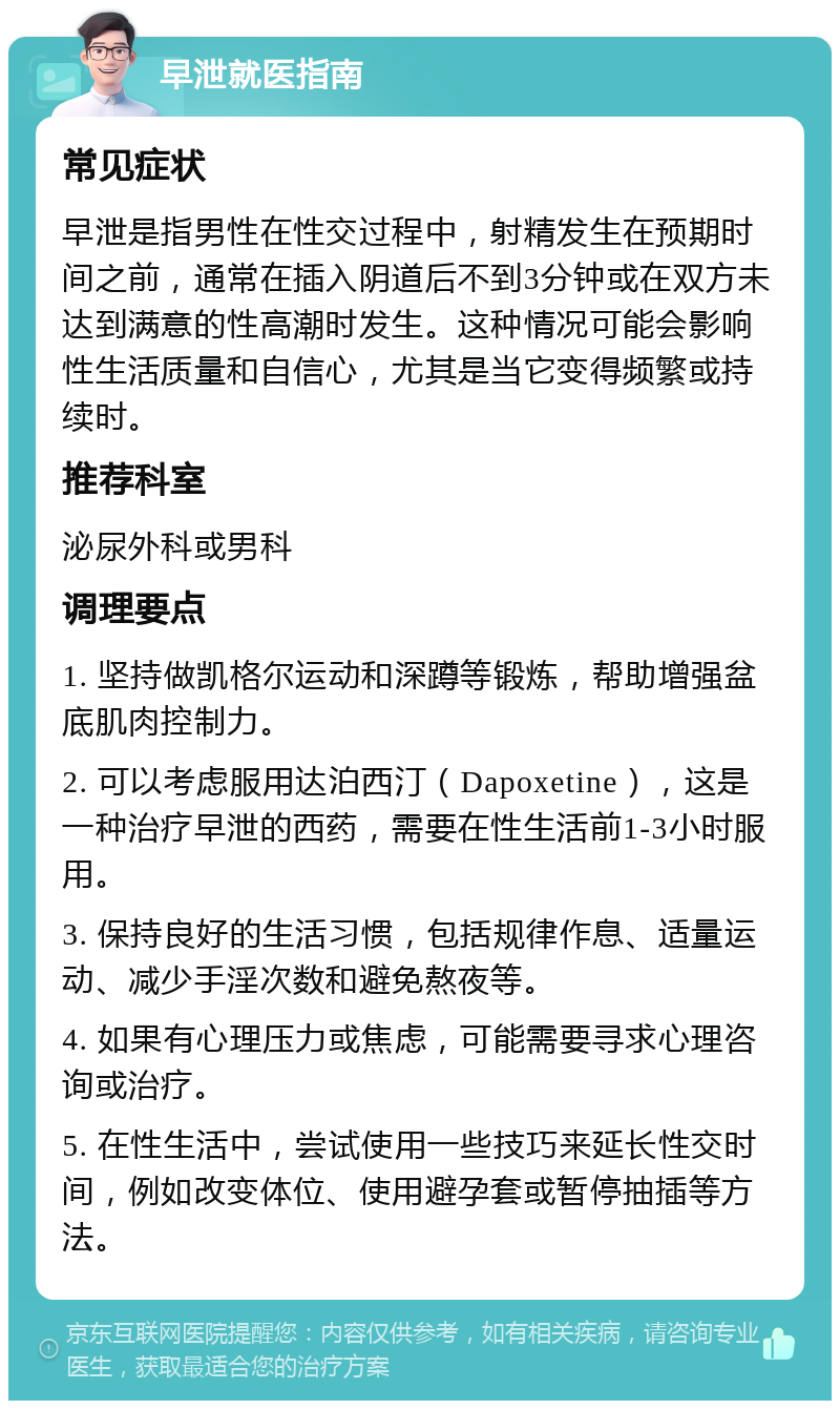 早泄就医指南 常见症状 早泄是指男性在性交过程中，射精发生在预期时间之前，通常在插入阴道后不到3分钟或在双方未达到满意的性高潮时发生。这种情况可能会影响性生活质量和自信心，尤其是当它变得频繁或持续时。 推荐科室 泌尿外科或男科 调理要点 1. 坚持做凯格尔运动和深蹲等锻炼，帮助增强盆底肌肉控制力。 2. 可以考虑服用达泊西汀（Dapoxetine），这是一种治疗早泄的西药，需要在性生活前1-3小时服用。 3. 保持良好的生活习惯，包括规律作息、适量运动、减少手淫次数和避免熬夜等。 4. 如果有心理压力或焦虑，可能需要寻求心理咨询或治疗。 5. 在性生活中，尝试使用一些技巧来延长性交时间，例如改变体位、使用避孕套或暂停抽插等方法。