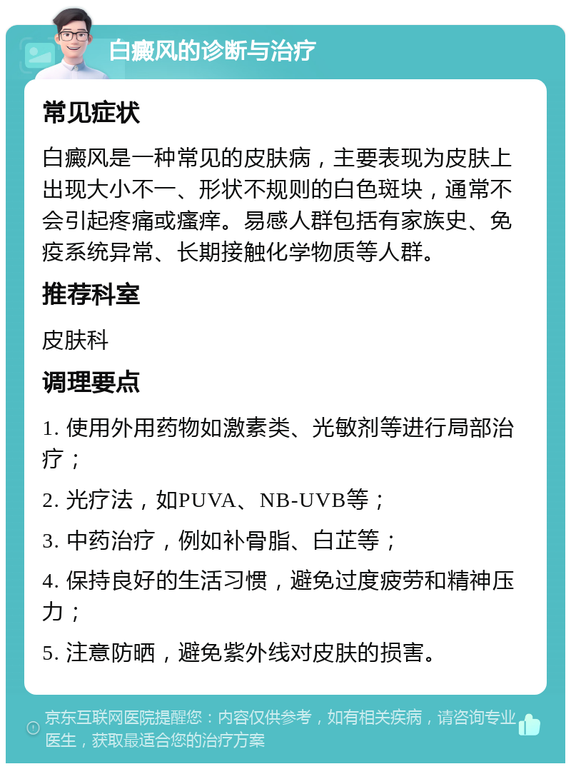 白癜风的诊断与治疗 常见症状 白癜风是一种常见的皮肤病，主要表现为皮肤上出现大小不一、形状不规则的白色斑块，通常不会引起疼痛或瘙痒。易感人群包括有家族史、免疫系统异常、长期接触化学物质等人群。 推荐科室 皮肤科 调理要点 1. 使用外用药物如激素类、光敏剂等进行局部治疗； 2. 光疗法，如PUVA、NB-UVB等； 3. 中药治疗，例如补骨脂、白芷等； 4. 保持良好的生活习惯，避免过度疲劳和精神压力； 5. 注意防晒，避免紫外线对皮肤的损害。