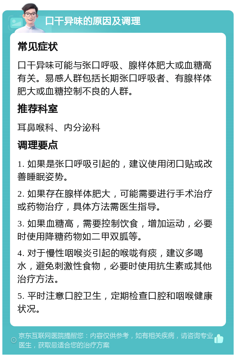 口干异味的原因及调理 常见症状 口干异味可能与张口呼吸、腺样体肥大或血糖高有关。易感人群包括长期张口呼吸者、有腺样体肥大或血糖控制不良的人群。 推荐科室 耳鼻喉科、内分泌科 调理要点 1. 如果是张口呼吸引起的，建议使用闭口贴或改善睡眠姿势。 2. 如果存在腺样体肥大，可能需要进行手术治疗或药物治疗，具体方法需医生指导。 3. 如果血糖高，需要控制饮食，增加运动，必要时使用降糖药物如二甲双胍等。 4. 对于慢性咽喉炎引起的喉咙有痰，建议多喝水，避免刺激性食物，必要时使用抗生素或其他治疗方法。 5. 平时注意口腔卫生，定期检查口腔和咽喉健康状况。