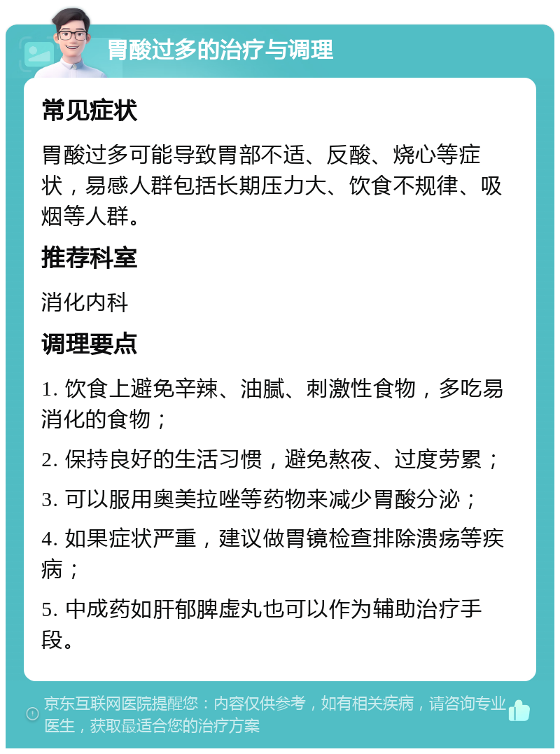 胃酸过多的治疗与调理 常见症状 胃酸过多可能导致胃部不适、反酸、烧心等症状，易感人群包括长期压力大、饮食不规律、吸烟等人群。 推荐科室 消化内科 调理要点 1. 饮食上避免辛辣、油腻、刺激性食物，多吃易消化的食物； 2. 保持良好的生活习惯，避免熬夜、过度劳累； 3. 可以服用奥美拉唑等药物来减少胃酸分泌； 4. 如果症状严重，建议做胃镜检查排除溃疡等疾病； 5. 中成药如肝郁脾虚丸也可以作为辅助治疗手段。