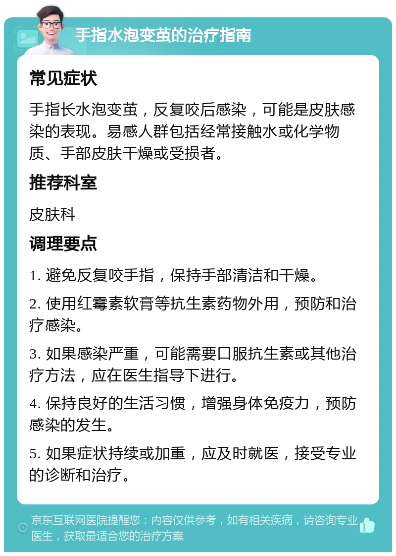 手指水泡变茧的治疗指南 常见症状 手指长水泡变茧，反复咬后感染，可能是皮肤感染的表现。易感人群包括经常接触水或化学物质、手部皮肤干燥或受损者。 推荐科室 皮肤科 调理要点 1. 避免反复咬手指，保持手部清洁和干燥。 2. 使用红霉素软膏等抗生素药物外用，预防和治疗感染。 3. 如果感染严重，可能需要口服抗生素或其他治疗方法，应在医生指导下进行。 4. 保持良好的生活习惯，增强身体免疫力，预防感染的发生。 5. 如果症状持续或加重，应及时就医，接受专业的诊断和治疗。