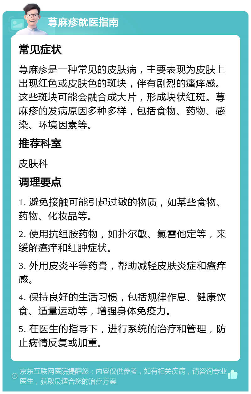 荨麻疹就医指南 常见症状 荨麻疹是一种常见的皮肤病，主要表现为皮肤上出现红色或皮肤色的斑块，伴有剧烈的瘙痒感。这些斑块可能会融合成大片，形成块状红斑。荨麻疹的发病原因多种多样，包括食物、药物、感染、环境因素等。 推荐科室 皮肤科 调理要点 1. 避免接触可能引起过敏的物质，如某些食物、药物、化妆品等。 2. 使用抗组胺药物，如扑尔敏、氯雷他定等，来缓解瘙痒和红肿症状。 3. 外用皮炎平等药膏，帮助减轻皮肤炎症和瘙痒感。 4. 保持良好的生活习惯，包括规律作息、健康饮食、适量运动等，增强身体免疫力。 5. 在医生的指导下，进行系统的治疗和管理，防止病情反复或加重。