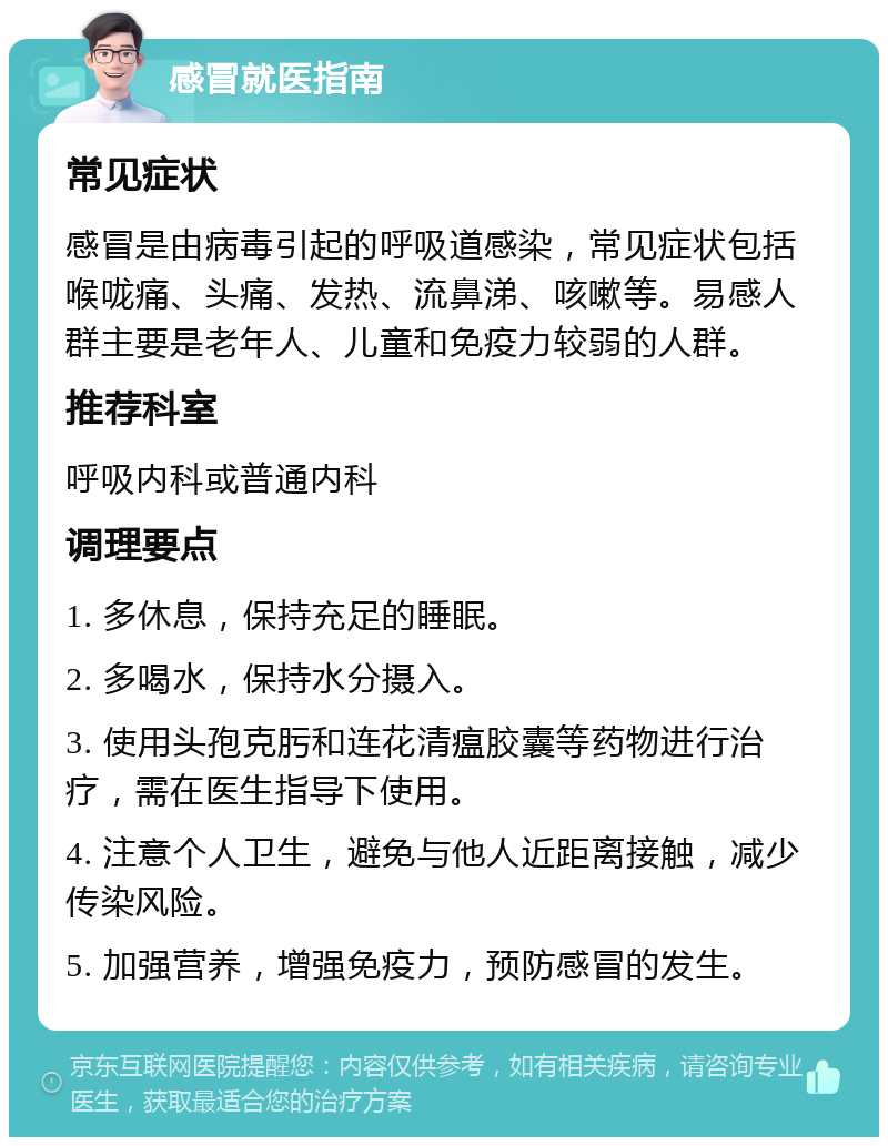 感冒就医指南 常见症状 感冒是由病毒引起的呼吸道感染，常见症状包括喉咙痛、头痛、发热、流鼻涕、咳嗽等。易感人群主要是老年人、儿童和免疫力较弱的人群。 推荐科室 呼吸内科或普通内科 调理要点 1. 多休息，保持充足的睡眠。 2. 多喝水，保持水分摄入。 3. 使用头孢克肟和连花清瘟胶囊等药物进行治疗，需在医生指导下使用。 4. 注意个人卫生，避免与他人近距离接触，减少传染风险。 5. 加强营养，增强免疫力，预防感冒的发生。