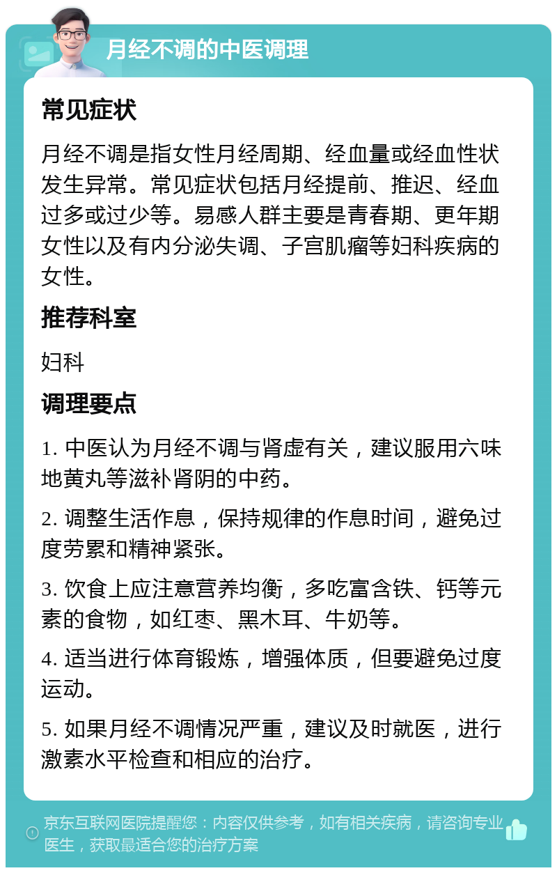 月经不调的中医调理 常见症状 月经不调是指女性月经周期、经血量或经血性状发生异常。常见症状包括月经提前、推迟、经血过多或过少等。易感人群主要是青春期、更年期女性以及有内分泌失调、子宫肌瘤等妇科疾病的女性。 推荐科室 妇科 调理要点 1. 中医认为月经不调与肾虚有关，建议服用六味地黄丸等滋补肾阴的中药。 2. 调整生活作息，保持规律的作息时间，避免过度劳累和精神紧张。 3. 饮食上应注意营养均衡，多吃富含铁、钙等元素的食物，如红枣、黑木耳、牛奶等。 4. 适当进行体育锻炼，增强体质，但要避免过度运动。 5. 如果月经不调情况严重，建议及时就医，进行激素水平检查和相应的治疗。