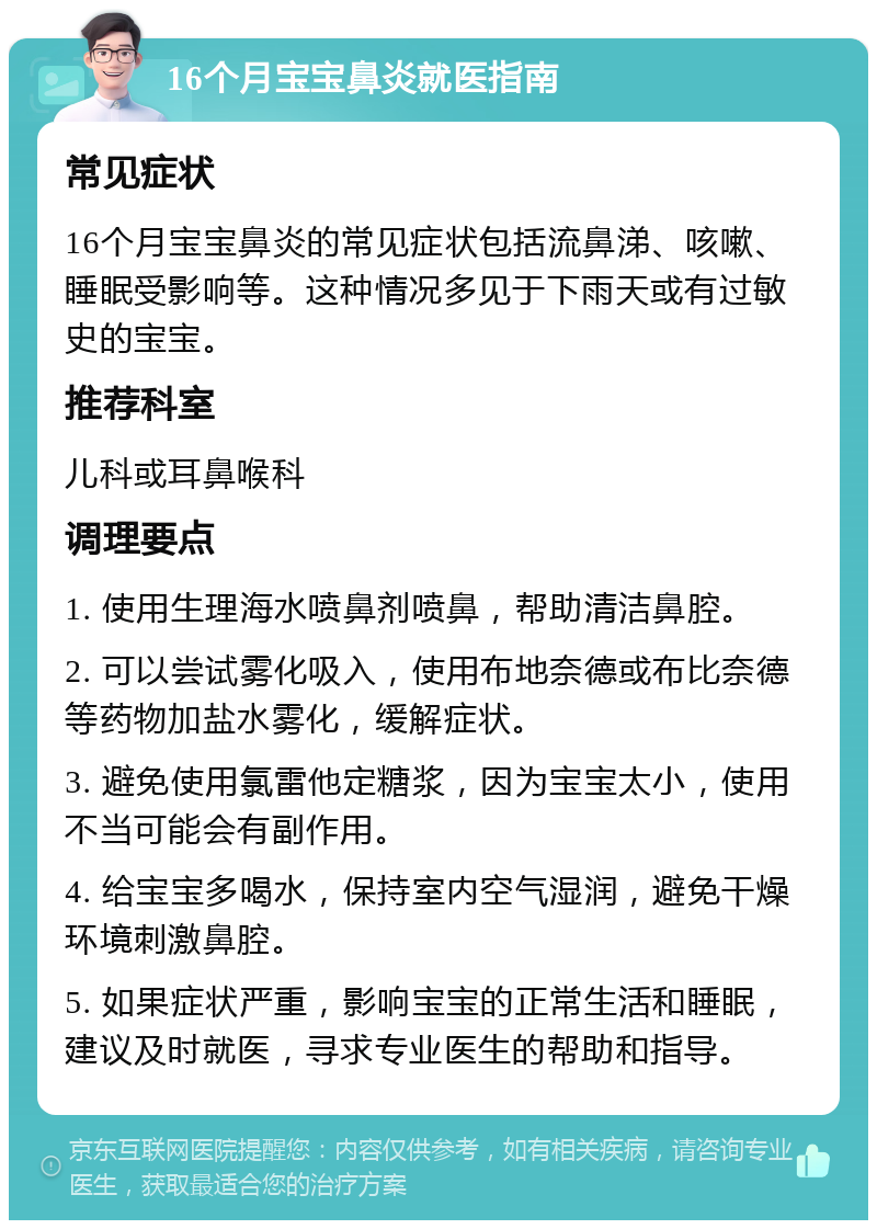 16个月宝宝鼻炎就医指南 常见症状 16个月宝宝鼻炎的常见症状包括流鼻涕、咳嗽、睡眠受影响等。这种情况多见于下雨天或有过敏史的宝宝。 推荐科室 儿科或耳鼻喉科 调理要点 1. 使用生理海水喷鼻剂喷鼻，帮助清洁鼻腔。 2. 可以尝试雾化吸入，使用布地奈德或布比奈德等药物加盐水雾化，缓解症状。 3. 避免使用氯雷他定糖浆，因为宝宝太小，使用不当可能会有副作用。 4. 给宝宝多喝水，保持室内空气湿润，避免干燥环境刺激鼻腔。 5. 如果症状严重，影响宝宝的正常生活和睡眠，建议及时就医，寻求专业医生的帮助和指导。