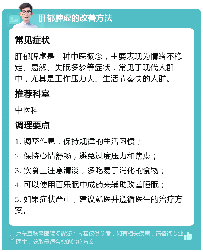 肝郁脾虚的改善方法 常见症状 肝郁脾虚是一种中医概念，主要表现为情绪不稳定、易怒、失眠多梦等症状，常见于现代人群中，尤其是工作压力大、生活节奏快的人群。 推荐科室 中医科 调理要点 1. 调整作息，保持规律的生活习惯； 2. 保持心情舒畅，避免过度压力和焦虑； 3. 饮食上注意清淡，多吃易于消化的食物； 4. 可以使用百乐眠中成药来辅助改善睡眠； 5. 如果症状严重，建议就医并遵循医生的治疗方案。