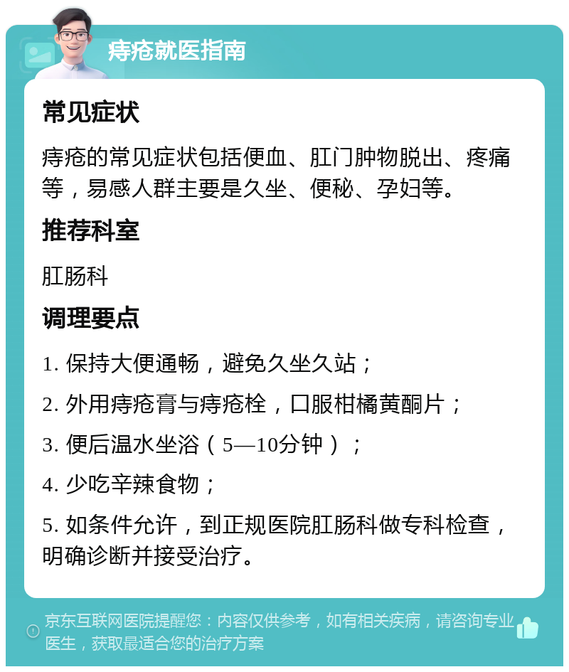 痔疮就医指南 常见症状 痔疮的常见症状包括便血、肛门肿物脱出、疼痛等，易感人群主要是久坐、便秘、孕妇等。 推荐科室 肛肠科 调理要点 1. 保持大便通畅，避免久坐久站； 2. 外用痔疮膏与痔疮栓，口服柑橘黄酮片； 3. 便后温水坐浴（5—10分钟）； 4. 少吃辛辣食物； 5. 如条件允许，到正规医院肛肠科做专科检查，明确诊断并接受治疗。