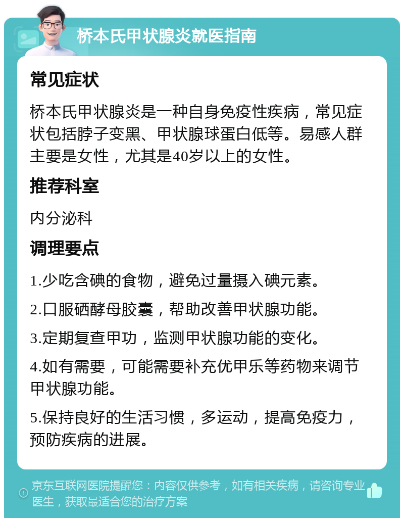 桥本氏甲状腺炎就医指南 常见症状 桥本氏甲状腺炎是一种自身免疫性疾病，常见症状包括脖子变黑、甲状腺球蛋白低等。易感人群主要是女性，尤其是40岁以上的女性。 推荐科室 内分泌科 调理要点 1.少吃含碘的食物，避免过量摄入碘元素。 2.口服硒酵母胶囊，帮助改善甲状腺功能。 3.定期复查甲功，监测甲状腺功能的变化。 4.如有需要，可能需要补充优甲乐等药物来调节甲状腺功能。 5.保持良好的生活习惯，多运动，提高免疫力，预防疾病的进展。