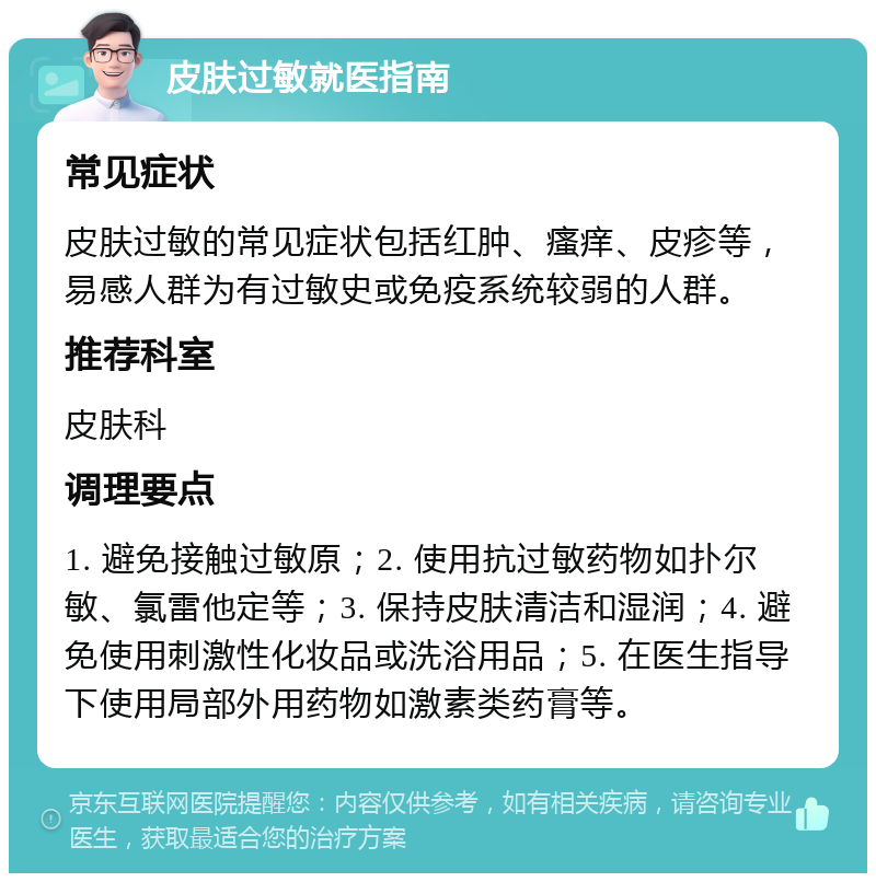 皮肤过敏就医指南 常见症状 皮肤过敏的常见症状包括红肿、瘙痒、皮疹等，易感人群为有过敏史或免疫系统较弱的人群。 推荐科室 皮肤科 调理要点 1. 避免接触过敏原；2. 使用抗过敏药物如扑尔敏、氯雷他定等；3. 保持皮肤清洁和湿润；4. 避免使用刺激性化妆品或洗浴用品；5. 在医生指导下使用局部外用药物如激素类药膏等。