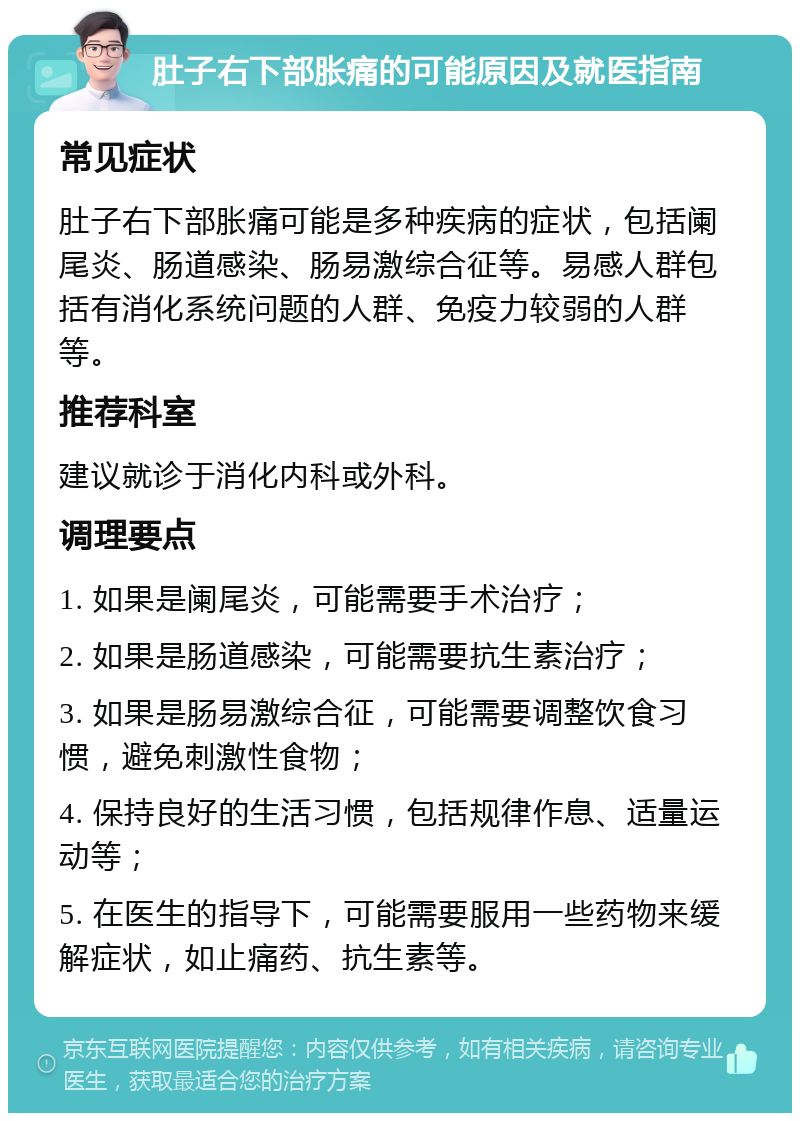 肚子右下部胀痛的可能原因及就医指南 常见症状 肚子右下部胀痛可能是多种疾病的症状，包括阑尾炎、肠道感染、肠易激综合征等。易感人群包括有消化系统问题的人群、免疫力较弱的人群等。 推荐科室 建议就诊于消化内科或外科。 调理要点 1. 如果是阑尾炎，可能需要手术治疗； 2. 如果是肠道感染，可能需要抗生素治疗； 3. 如果是肠易激综合征，可能需要调整饮食习惯，避免刺激性食物； 4. 保持良好的生活习惯，包括规律作息、适量运动等； 5. 在医生的指导下，可能需要服用一些药物来缓解症状，如止痛药、抗生素等。