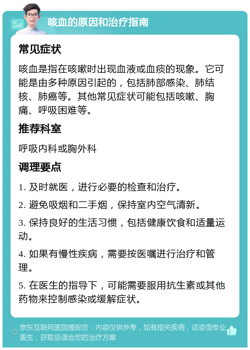 咳血的原因和治疗指南 常见症状 咳血是指在咳嗽时出现血液或血痰的现象。它可能是由多种原因引起的，包括肺部感染、肺结核、肺癌等。其他常见症状可能包括咳嗽、胸痛、呼吸困难等。 推荐科室 呼吸内科或胸外科 调理要点 1. 及时就医，进行必要的检查和治疗。 2. 避免吸烟和二手烟，保持室内空气清新。 3. 保持良好的生活习惯，包括健康饮食和适量运动。 4. 如果有慢性疾病，需要按医嘱进行治疗和管理。 5. 在医生的指导下，可能需要服用抗生素或其他药物来控制感染或缓解症状。