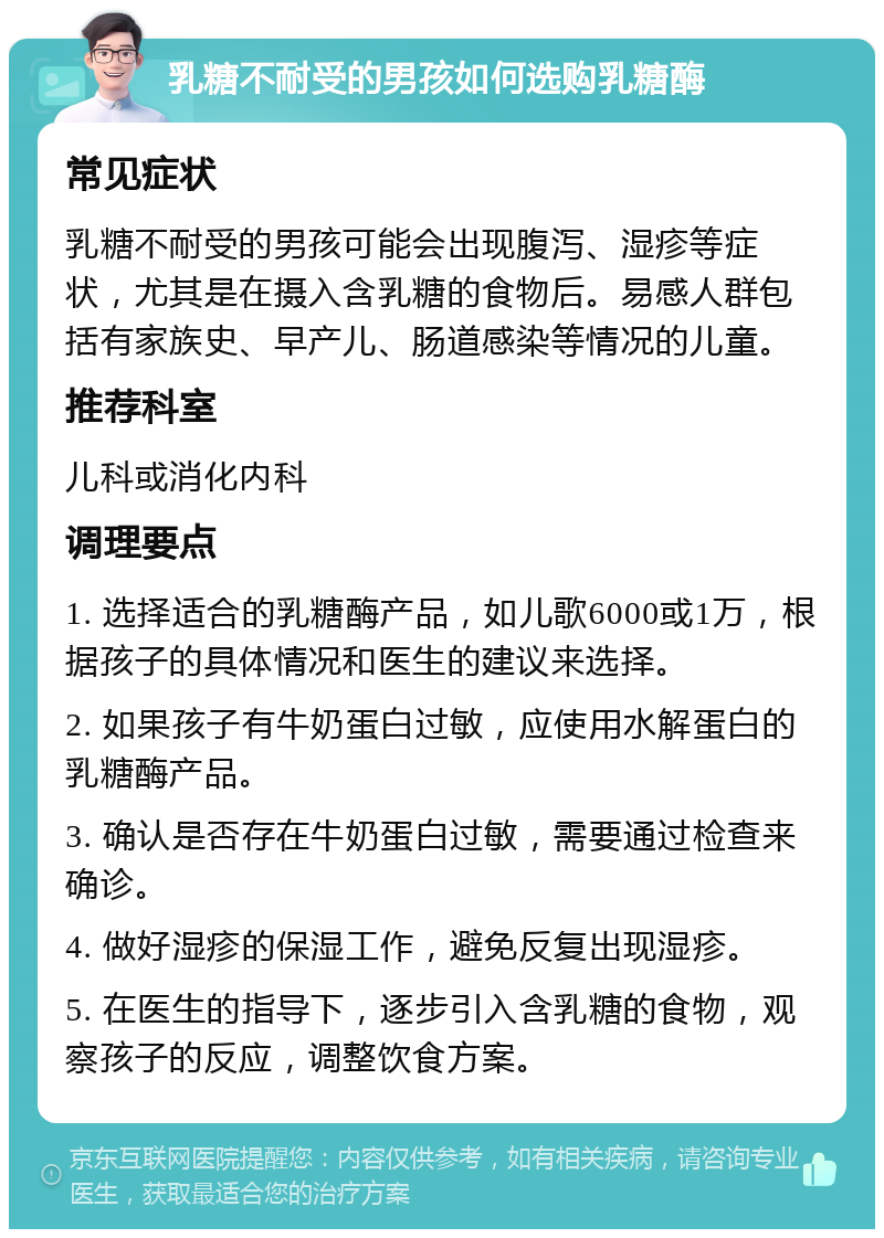 乳糖不耐受的男孩如何选购乳糖酶 常见症状 乳糖不耐受的男孩可能会出现腹泻、湿疹等症状，尤其是在摄入含乳糖的食物后。易感人群包括有家族史、早产儿、肠道感染等情况的儿童。 推荐科室 儿科或消化内科 调理要点 1. 选择适合的乳糖酶产品，如儿歌6000或1万，根据孩子的具体情况和医生的建议来选择。 2. 如果孩子有牛奶蛋白过敏，应使用水解蛋白的乳糖酶产品。 3. 确认是否存在牛奶蛋白过敏，需要通过检查来确诊。 4. 做好湿疹的保湿工作，避免反复出现湿疹。 5. 在医生的指导下，逐步引入含乳糖的食物，观察孩子的反应，调整饮食方案。