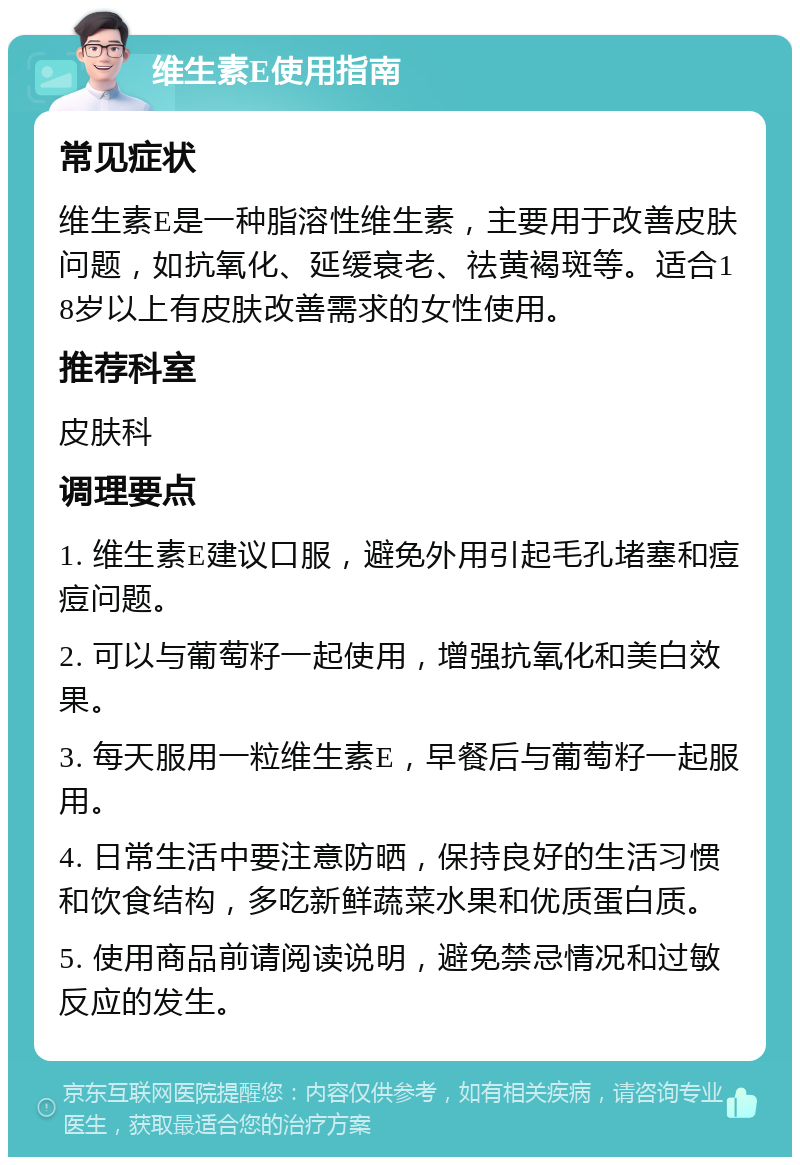 维生素E使用指南 常见症状 维生素E是一种脂溶性维生素，主要用于改善皮肤问题，如抗氧化、延缓衰老、祛黄褐斑等。适合18岁以上有皮肤改善需求的女性使用。 推荐科室 皮肤科 调理要点 1. 维生素E建议口服，避免外用引起毛孔堵塞和痘痘问题。 2. 可以与葡萄籽一起使用，增强抗氧化和美白效果。 3. 每天服用一粒维生素E，早餐后与葡萄籽一起服用。 4. 日常生活中要注意防晒，保持良好的生活习惯和饮食结构，多吃新鲜蔬菜水果和优质蛋白质。 5. 使用商品前请阅读说明，避免禁忌情况和过敏反应的发生。