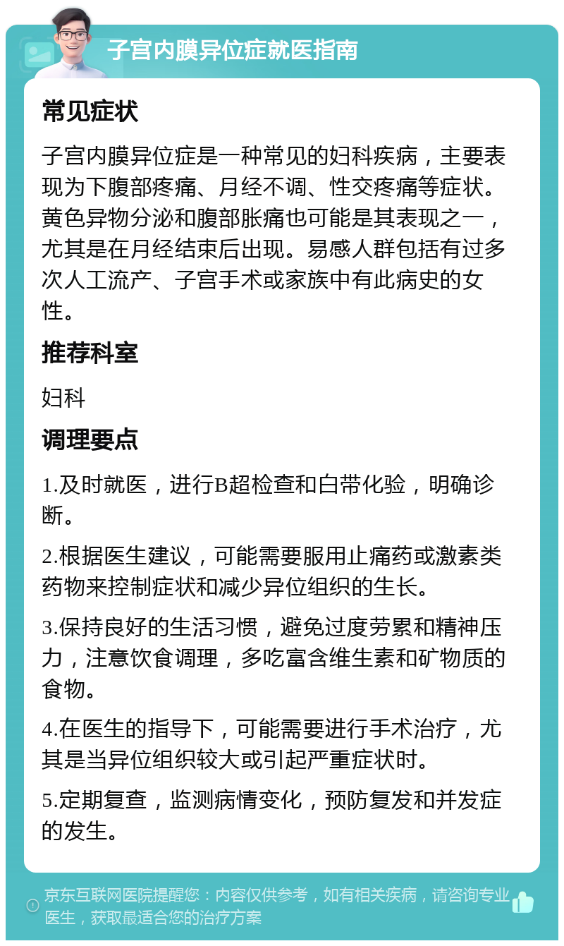 子宫内膜异位症就医指南 常见症状 子宫内膜异位症是一种常见的妇科疾病，主要表现为下腹部疼痛、月经不调、性交疼痛等症状。黄色异物分泌和腹部胀痛也可能是其表现之一，尤其是在月经结束后出现。易感人群包括有过多次人工流产、子宫手术或家族中有此病史的女性。 推荐科室 妇科 调理要点 1.及时就医，进行B超检查和白带化验，明确诊断。 2.根据医生建议，可能需要服用止痛药或激素类药物来控制症状和减少异位组织的生长。 3.保持良好的生活习惯，避免过度劳累和精神压力，注意饮食调理，多吃富含维生素和矿物质的食物。 4.在医生的指导下，可能需要进行手术治疗，尤其是当异位组织较大或引起严重症状时。 5.定期复查，监测病情变化，预防复发和并发症的发生。