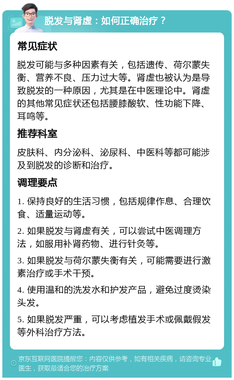 脱发与肾虚：如何正确治疗？ 常见症状 脱发可能与多种因素有关，包括遗传、荷尔蒙失衡、营养不良、压力过大等。肾虚也被认为是导致脱发的一种原因，尤其是在中医理论中。肾虚的其他常见症状还包括腰膝酸软、性功能下降、耳鸣等。 推荐科室 皮肤科、内分泌科、泌尿科、中医科等都可能涉及到脱发的诊断和治疗。 调理要点 1. 保持良好的生活习惯，包括规律作息、合理饮食、适量运动等。 2. 如果脱发与肾虚有关，可以尝试中医调理方法，如服用补肾药物、进行针灸等。 3. 如果脱发与荷尔蒙失衡有关，可能需要进行激素治疗或手术干预。 4. 使用温和的洗发水和护发产品，避免过度烫染头发。 5. 如果脱发严重，可以考虑植发手术或佩戴假发等外科治疗方法。