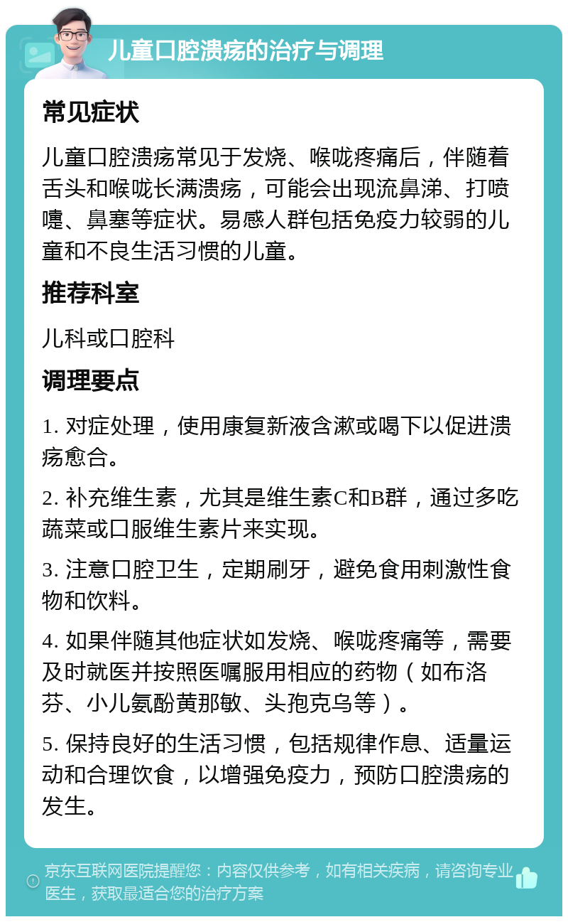 儿童口腔溃疡的治疗与调理 常见症状 儿童口腔溃疡常见于发烧、喉咙疼痛后，伴随着舌头和喉咙长满溃疡，可能会出现流鼻涕、打喷嚏、鼻塞等症状。易感人群包括免疫力较弱的儿童和不良生活习惯的儿童。 推荐科室 儿科或口腔科 调理要点 1. 对症处理，使用康复新液含漱或喝下以促进溃疡愈合。 2. 补充维生素，尤其是维生素C和B群，通过多吃蔬菜或口服维生素片来实现。 3. 注意口腔卫生，定期刷牙，避免食用刺激性食物和饮料。 4. 如果伴随其他症状如发烧、喉咙疼痛等，需要及时就医并按照医嘱服用相应的药物（如布洛芬、小儿氨酚黄那敏、头孢克乌等）。 5. 保持良好的生活习惯，包括规律作息、适量运动和合理饮食，以增强免疫力，预防口腔溃疡的发生。