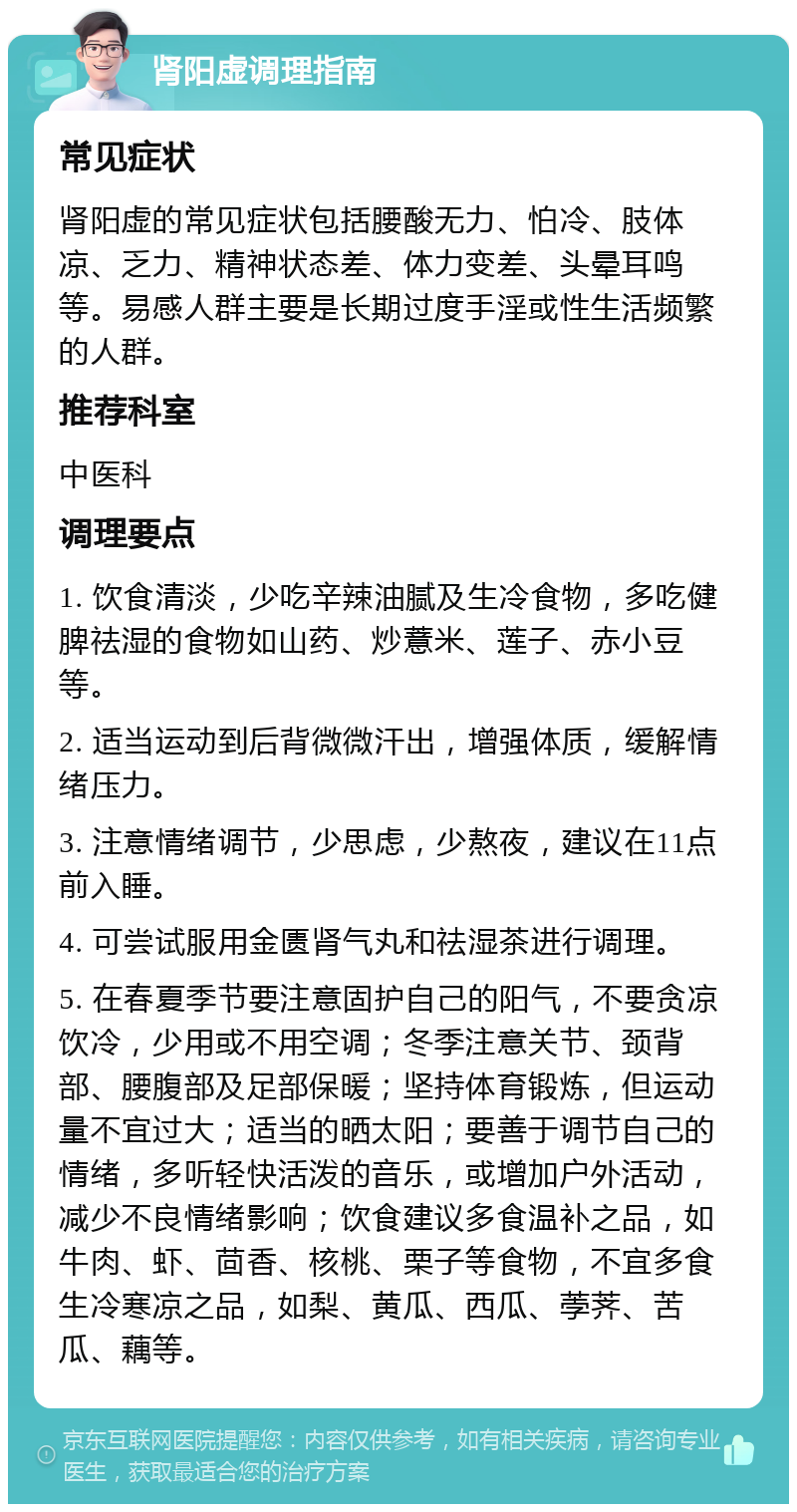 肾阳虚调理指南 常见症状 肾阳虚的常见症状包括腰酸无力、怕冷、肢体凉、乏力、精神状态差、体力变差、头晕耳鸣等。易感人群主要是长期过度手淫或性生活频繁的人群。 推荐科室 中医科 调理要点 1. 饮食清淡，少吃辛辣油腻及生冷食物，多吃健脾祛湿的食物如山药、炒薏米、莲子、赤小豆等。 2. 适当运动到后背微微汗出，增强体质，缓解情绪压力。 3. 注意情绪调节，少思虑，少熬夜，建议在11点前入睡。 4. 可尝试服用金匮肾气丸和祛湿茶进行调理。 5. 在春夏季节要注意固护自己的阳气，不要贪凉饮冷，少用或不用空调；冬季注意关节、颈背部、腰腹部及足部保暖；坚持体育锻炼，但运动量不宜过大；适当的晒太阳；要善于调节自己的情绪，多听轻快活泼的音乐，或增加户外活动，减少不良情绪影响；饮食建议多食温补之品，如牛肉、虾、茴香、核桃、栗子等食物，不宜多食生冷寒凉之品，如梨、黄瓜、西瓜、荸荠、苦瓜、藕等。