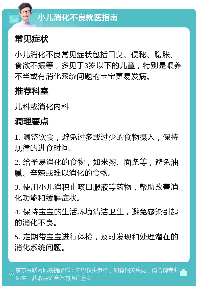 小儿消化不良就医指南 常见症状 小儿消化不良常见症状包括口臭、便秘、腹胀、食欲不振等，多见于3岁以下的儿童，特别是喂养不当或有消化系统问题的宝宝更易发病。 推荐科室 儿科或消化内科 调理要点 1. 调整饮食，避免过多或过少的食物摄入，保持规律的进食时间。 2. 给予易消化的食物，如米粥、面条等，避免油腻、辛辣或难以消化的食物。 3. 使用小儿消积止咳口服液等药物，帮助改善消化功能和缓解症状。 4. 保持宝宝的生活环境清洁卫生，避免感染引起的消化不良。 5. 定期带宝宝进行体检，及时发现和处理潜在的消化系统问题。