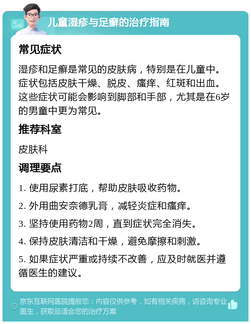 儿童湿疹与足癣的治疗指南 常见症状 湿疹和足癣是常见的皮肤病，特别是在儿童中。症状包括皮肤干燥、脱皮、瘙痒、红斑和出血。这些症状可能会影响到脚部和手部，尤其是在6岁的男童中更为常见。 推荐科室 皮肤科 调理要点 1. 使用尿素打底，帮助皮肤吸收药物。 2. 外用曲安奈德乳膏，减轻炎症和瘙痒。 3. 坚持使用药物2周，直到症状完全消失。 4. 保持皮肤清洁和干燥，避免摩擦和刺激。 5. 如果症状严重或持续不改善，应及时就医并遵循医生的建议。