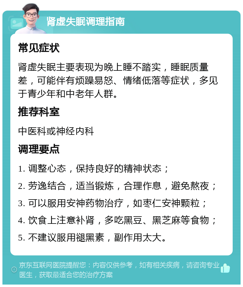 肾虚失眠调理指南 常见症状 肾虚失眠主要表现为晚上睡不踏实，睡眠质量差，可能伴有烦躁易怒、情绪低落等症状，多见于青少年和中老年人群。 推荐科室 中医科或神经内科 调理要点 1. 调整心态，保持良好的精神状态； 2. 劳逸结合，适当锻炼，合理作息，避免熬夜； 3. 可以服用安神药物治疗，如枣仁安神颗粒； 4. 饮食上注意补肾，多吃黑豆、黑芝麻等食物； 5. 不建议服用褪黑素，副作用太大。